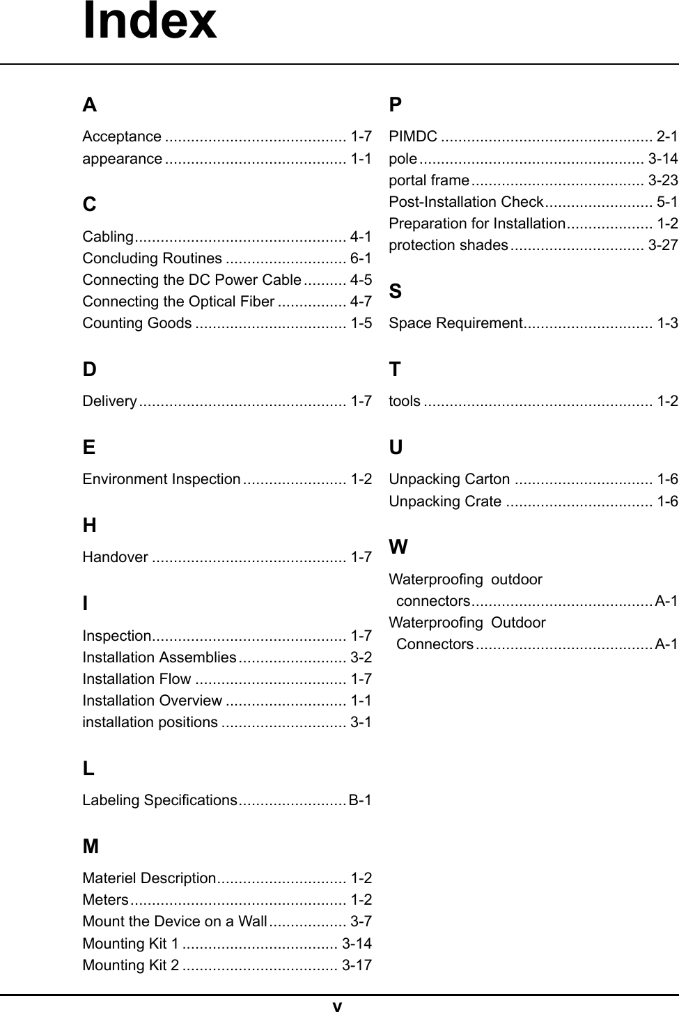 IndexAAcceptance..........................................1-7appearance..........................................1-1CCabling.................................................4-1ConcludingRoutines............................6-1ConnectingtheDCPowerCable..........4-5ConnectingtheOpticalFiber................4-7CountingGoods...................................1-5DDelivery................................................1-7EEnvironmentInspection........................1-2HHandover.............................................1-7IInspection.............................................1-7InstallationAssemblies.........................3-2InstallationFlow...................................1-7InstallationOverview............................1-1installationpositions.............................3-1LLabelingSpecications.........................B-1MMaterielDescription..............................1-2Meters..................................................1-2MounttheDeviceonaWall..................3-7MountingKit1....................................3-14MountingKit2....................................3-17PPIMDC.................................................2-1pole....................................................3-14portalframe........................................3-23Post-InstallationCheck.........................5-1PreparationforInstallation....................1-2protectionshades...............................3-27SSpaceRequirement..............................1-3Ttools.....................................................1-2UUnpackingCarton................................1-6UnpackingCrate..................................1-6WWaterproongoutdoorconnectors..........................................A-1WaterproongOutdoorConnectors.........................................A-1V