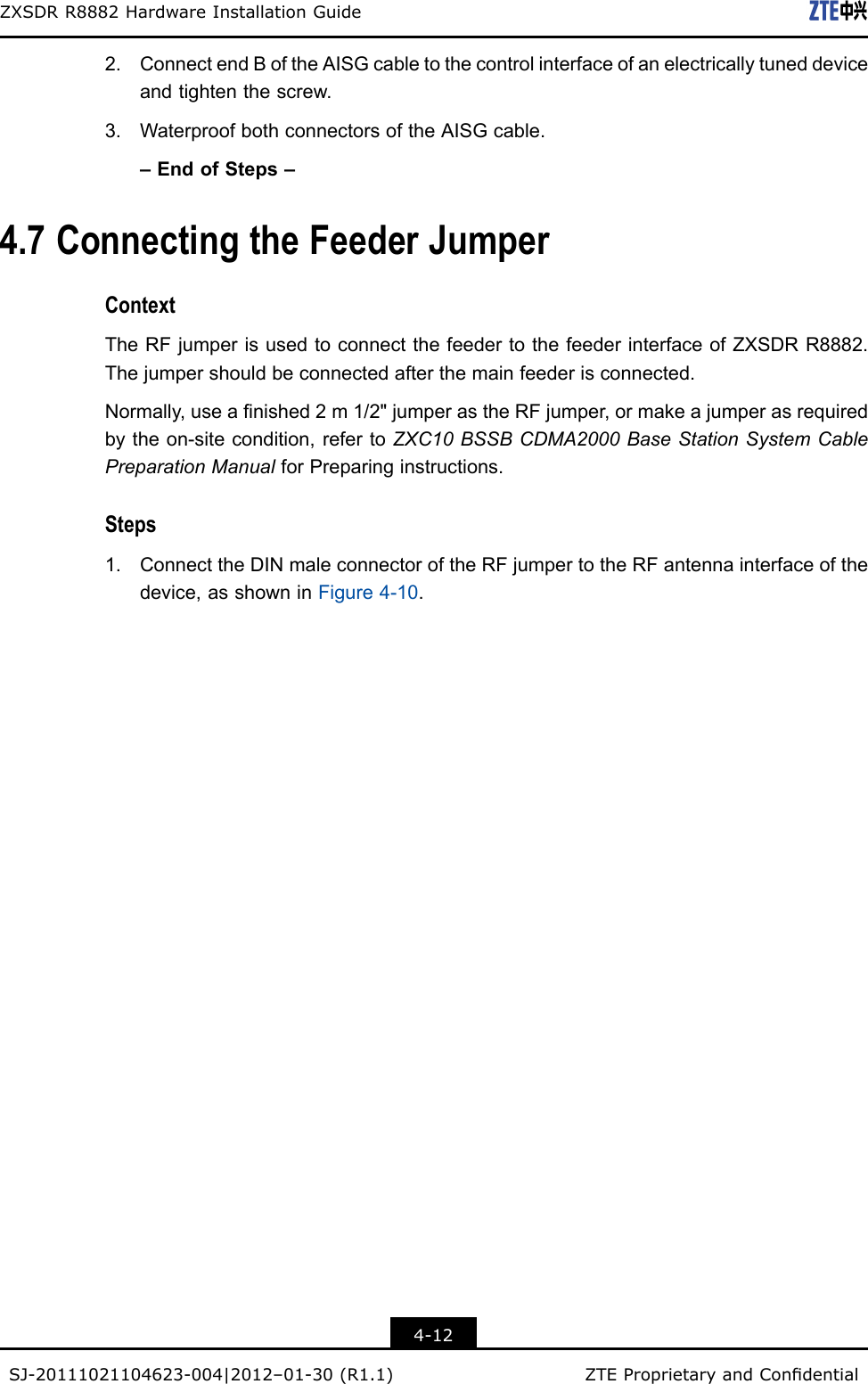 ZXSDRR8882HardwareInstallationGuide2.ConnectendBoftheAISGcabletothecontrolinterfaceofanelectricallytuneddeviceandtightenthescrew.3.WaterproofbothconnectorsoftheAISGcable.–EndofSteps–4.7ConnectingtheFeederJumperContextTheRFjumperisusedtoconnectthefeedertothefeederinterfaceofZXSDRR8882.Thejumpershouldbeconnectedafterthemainfeederisconnected.Normally,useanished2m1/2&quot;jumperastheRFjumper,ormakeajumperasrequiredbytheon-sitecondition,refertoZXC10BSSBCDMA2000BaseStationSystemCablePreparationManualforPreparinginstructions.Steps1.ConnecttheDINmaleconnectoroftheRFjumpertotheRFantennainterfaceofthedevice,asshowninFigure4-10.4-12SJ-20111021104623-004|2012–01-30(R1.1)ZTEProprietaryandCondential