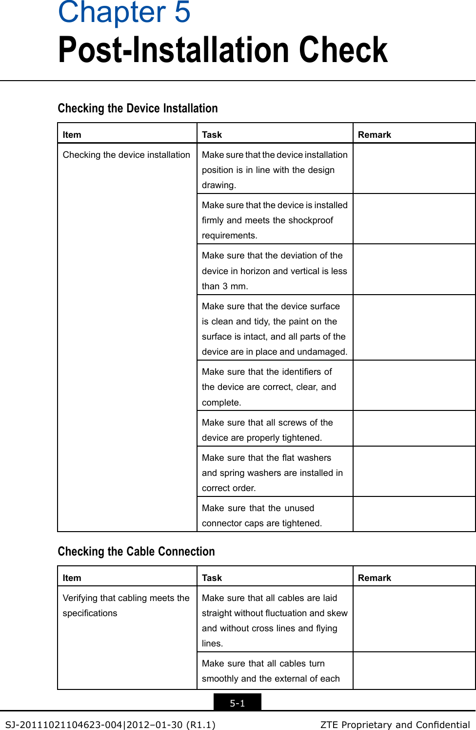Chapter5Post-InstallationCheckCheckingtheDeviceInstallationItemTaskRemarkMakesurethatthedeviceinstallationpositionisinlinewiththedesigndrawing.Makesurethatthedeviceisinstalledrmlyandmeetstheshockproofrequirements.Makesurethatthedeviationofthedeviceinhorizonandverticalislessthan3mm.Makesurethatthedevicesurfaceiscleanandtidy,thepaintonthesurfaceisintact,andallpartsofthedeviceareinplaceandundamaged.Makesurethattheidentiersofthedevicearecorrect,clear,andcomplete.Makesurethatallscrewsofthedeviceareproperlytightened.Makesurethattheatwashersandspringwashersareinstalledincorrectorder.CheckingthedeviceinstallationMakesurethattheunusedconnectorcapsaretightened.CheckingtheCableConnectionItemTaskRemarkMakesurethatallcablesarelaidstraightwithoutuctuationandskewandwithoutcrosslinesandyinglines.MakesurethatallcablesturnsmoothlyandtheexternalofeachVerifyingthatcablingmeetsthespecications5-1SJ-20111021104623-004|2012–01-30(R1.1)ZTEProprietaryandCondential