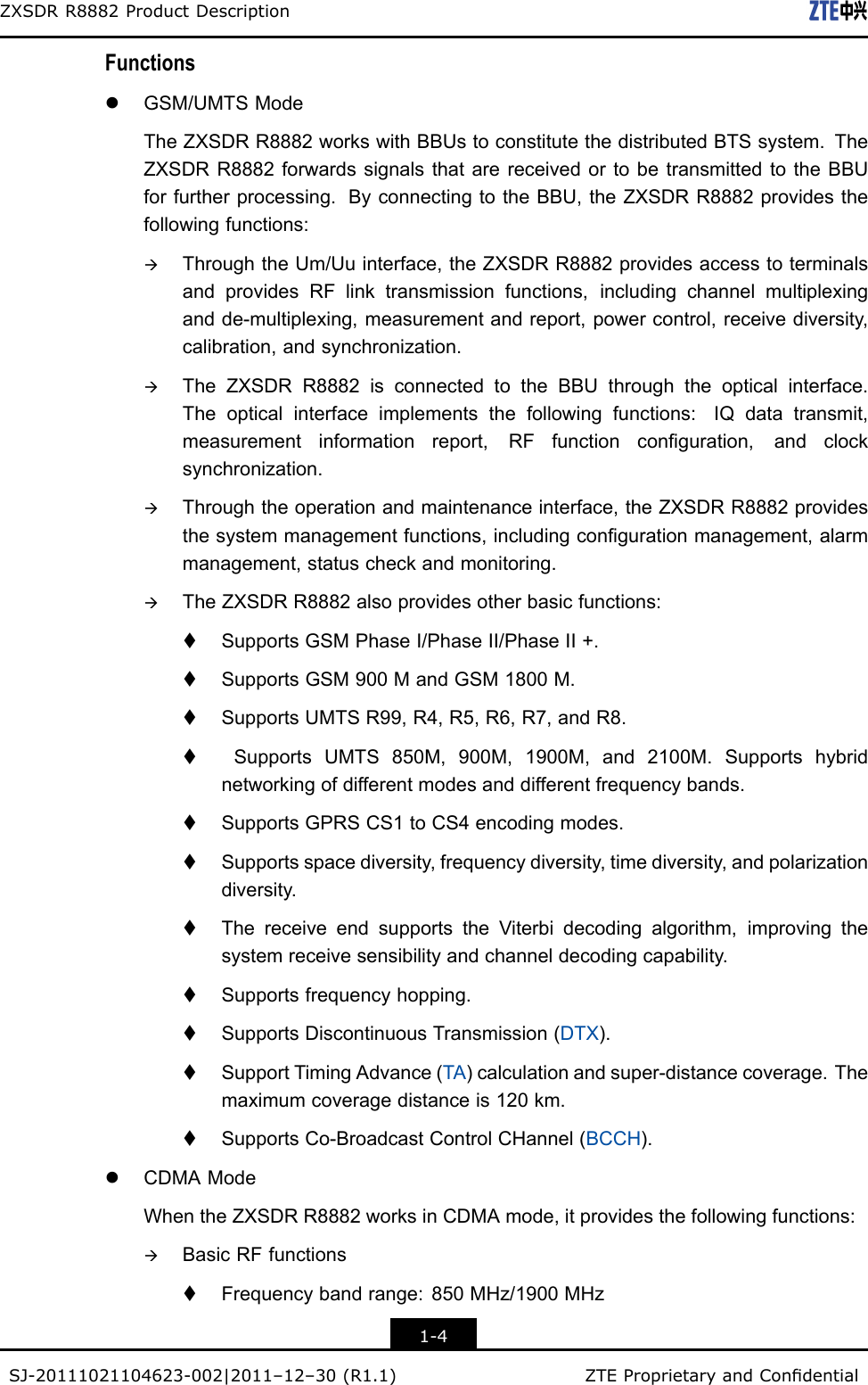 ZXSDRR8882ProductDescriptionFunctionslGSM/UMTSModeTheZXSDRR8882workswithBBUstoconstitutethedistributedBTSsystem.TheZXSDRR8882forwardssignalsthatarereceivedortobetransmittedtotheBBUforfurtherprocessing.ByconnectingtotheBBU,theZXSDRR8882providesthefollowingfunctions:àThroughtheUm/Uuinterface,theZXSDRR8882providesaccesstoterminalsandprovidesRFlinktransmissionfunctions,includingchannelmultiplexingandde-multiplexing,measurementandreport,powercontrol,receivediversity,calibration,andsynchronization.àTheZXSDRR8882isconnectedtotheBBUthroughtheopticalinterface.Theopticalinterfaceimplementsthefollowingfunctions:IQdatatransmit,measurementinformationreport,RFfunctionconguration,andclocksynchronization.àThroughtheoperationandmaintenanceinterface,theZXSDRR8882providesthesystemmanagementfunctions,includingcongurationmanagement,alarmmanagement,statuscheckandmonitoring.àTheZXSDRR8882alsoprovidesotherbasicfunctions:tSupportsGSMPhaseI/PhaseII/PhaseII+.tSupportsGSM900MandGSM1800M.tSupportsUMTSR99,R4,R5,R6,R7,andR8.tSupportsUMTS850M,900M,1900M,and2100M.Supportshybridnetworkingofdifferentmodesanddifferentfrequencybands.tSupportsGPRSCS1toCS4encodingmodes.tSupportsspacediversity,frequencydiversity,timediversity,andpolarizationdiversity.tThereceiveendsupportstheViterbidecodingalgorithm,improvingthesystemreceivesensibilityandchanneldecodingcapability.tSupportsfrequencyhopping.tSupportsDiscontinuousTransmission(DTX).tSupportTimingAdvance(TA)calculationandsuper-distancecoverage.Themaximumcoveragedistanceis120km.tSupportsCo-BroadcastControlCHannel(BCCH).lCDMAModeWhentheZXSDRR8882worksinCDMAmode,itprovidesthefollowingfunctions:àBasicRFfunctionstFrequencybandrange:850MHz/1900MHz1-4SJ-20111021104623-002|2011–12–30(R1.1)ZTEProprietaryandCondential