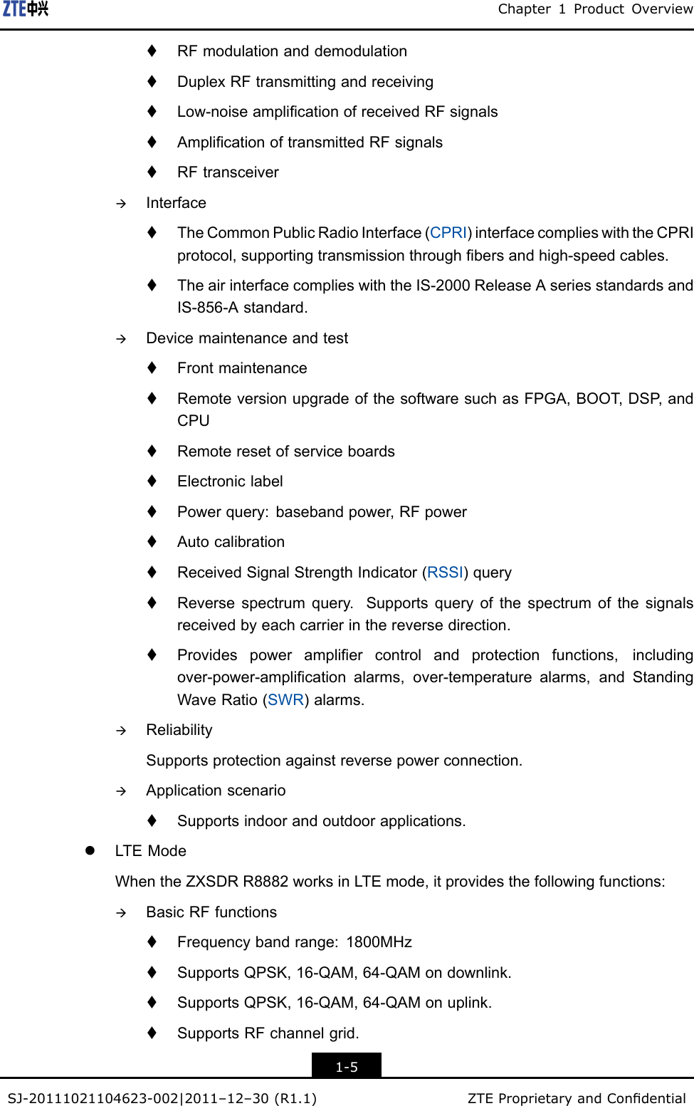 Chapter1ProductOverviewtRFmodulationanddemodulationtDuplexRFtransmittingandreceivingtLow-noiseamplicationofreceivedRFsignalstAmplicationoftransmittedRFsignalstRFtransceiveràInterfacetTheCommonPublicRadioInterface(CPRI)interfacecomplieswiththeCPRIprotocol,supportingtransmissionthroughbersandhigh-speedcables.tTheairinterfacecomplieswiththeIS-2000ReleaseAseriesstandardsandIS-856-Astandard.àDevicemaintenanceandtesttFrontmaintenancetRemoteversionupgradeofthesoftwaresuchasFPGA,BOOT ,DSP ,andCPUtRemoteresetofserviceboardstElectroniclabeltPowerquery:basebandpower,RFpowertAutocalibrationtReceivedSignalStrengthIndicator(RSSI)querytReversespectrumquery.Supportsqueryofthespectrumofthesignalsreceivedbyeachcarrierinthereversedirection.tProvidespowerampliercontrolandprotectionfunctions,includingover-power-amplicationalarms,over-temperaturealarms,andStandingWaveRatio(SWR)alarms.àReliabilitySupportsprotectionagainstreversepowerconnection.àApplicationscenariotSupportsindoorandoutdoorapplications.lLTEModeWhentheZXSDRR8882worksinLTEmode,itprovidesthefollowingfunctions:àBasicRFfunctionstFrequencybandrange:1800MHztSupportsQPSK,16-QAM,64-QAMondownlink.tSupportsQPSK,16-QAM,64-QAMonuplink.tSupportsRFchannelgrid.1-5SJ-20111021104623-002|2011–12–30(R1.1)ZTEProprietaryandCondential