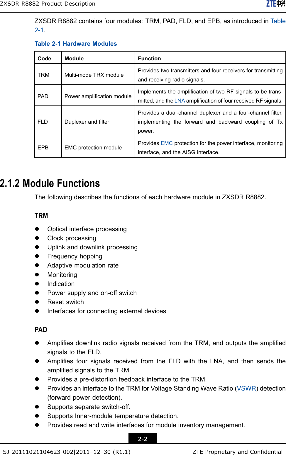 ZXSDRR8882ProductDescriptionZXSDRR8882containsfourmodules:TRM,PAD,FLD,andEPB,asintroducedinT able2-1.Table2-1HardwareModulesCodeModuleFunctionTRMMulti-modeTRXmoduleProvidestwotransmittersandfourreceiversfortransmittingandreceivingradiosignals.PADPoweramplicationmoduleImplementstheamplicationoftwoRFsignalstobetrans-mitted,andtheLNAamplicationoffourreceivedRFsignals.FLDDuplexerandlterProvidesadual-channelduplexerandafour-channellter,implementingtheforwardandbackwardcouplingofTxpower.EPBEMCprotectionmoduleProvidesEMCprotectionforthepowerinterface,monitoringinterface,andtheAISGinterface.2.1.2ModuleFunctionsThefollowingdescribesthefunctionsofeachhardwaremoduleinZXSDRR8882.TRMlOpticalinterfaceprocessinglClockprocessinglUplinkanddownlinkprocessinglFrequencyhoppinglAdaptivemodulationratelMonitoringlIndicationlPowersupplyandon-offswitchlResetswitchlInterfacesforconnectingexternaldevicesPADlAmpliesdownlinkradiosignalsreceivedfromtheTRM,andoutputstheampliedsignalstotheFLD.lAmpliesfoursignalsreceivedfromtheFLDwiththeLNA,andthensendstheampliedsignalstotheTRM.lProvidesapre-distortionfeedbackinterfacetotheTRM.lProvidesaninterfacetotheTRMforVoltageStandingWaveRatio(VSWR)detection(forwardpowerdetection).lSupportsseparateswitch-off.lSupportsInner-moduletemperaturedetection.lProvidesreadandwriteinterfacesformoduleinventorymanagement.2-2SJ-20111021104623-002|2011–12–30(R1.1)ZTEProprietaryandCondential