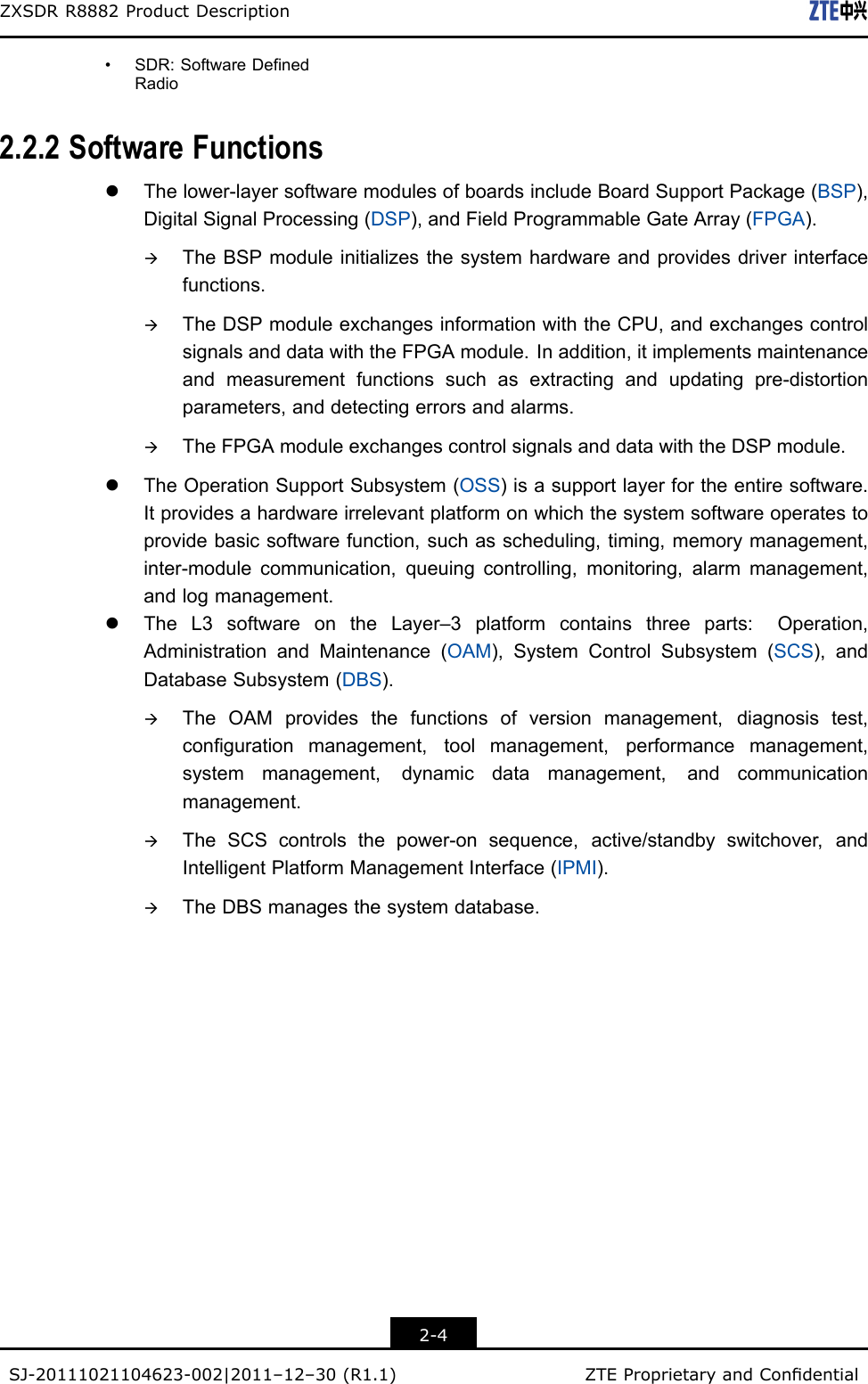 ZXSDRR8882ProductDescription•SDR:SoftwareDefinedRadio2.2.2SoftwareFunctionslThelower-layersoftwaremodulesofboardsincludeBoardSupportPackage(BSP),DigitalSignalProcessing(DSP),andFieldProgrammableGateArray(FPGA).àTheBSPmoduleinitializesthesystemhardwareandprovidesdriverinterfacefunctions.àTheDSPmoduleexchangesinformationwiththeCPU,andexchangescontrolsignalsanddatawiththeFPGAmodule.Inaddition,itimplementsmaintenanceandmeasurementfunctionssuchasextractingandupdatingpre-distortionparameters,anddetectingerrorsandalarms.àTheFPGAmoduleexchangescontrolsignalsanddatawiththeDSPmodule.lTheOperationSupportSubsystem(OSS)isasupportlayerfortheentiresoftware.Itprovidesahardwareirrelevantplatformonwhichthesystemsoftwareoperatestoprovidebasicsoftwarefunction,suchasscheduling,timing,memorymanagement,inter-modulecommunication,queuingcontrolling,monitoring,alarmmanagement,andlogmanagement.lTheL3softwareontheLayer–3platformcontainsthreeparts:Operation,AdministrationandMaintenance(OAM),SystemControlSubsystem(SCS),andDatabaseSubsystem(DBS).àTheOAMprovidesthefunctionsofversionmanagement,diagnosistest,congurationmanagement,toolmanagement,performancemanagement,systemmanagement,dynamicdatamanagement,andcommunicationmanagement.àTheSCScontrolsthepower-onsequence,active/standbyswitchover,andIntelligentPlatformManagementInterface(IPMI).àTheDBSmanagesthesystemdatabase.2-4SJ-20111021104623-002|2011–12–30(R1.1)ZTEProprietaryandCondential