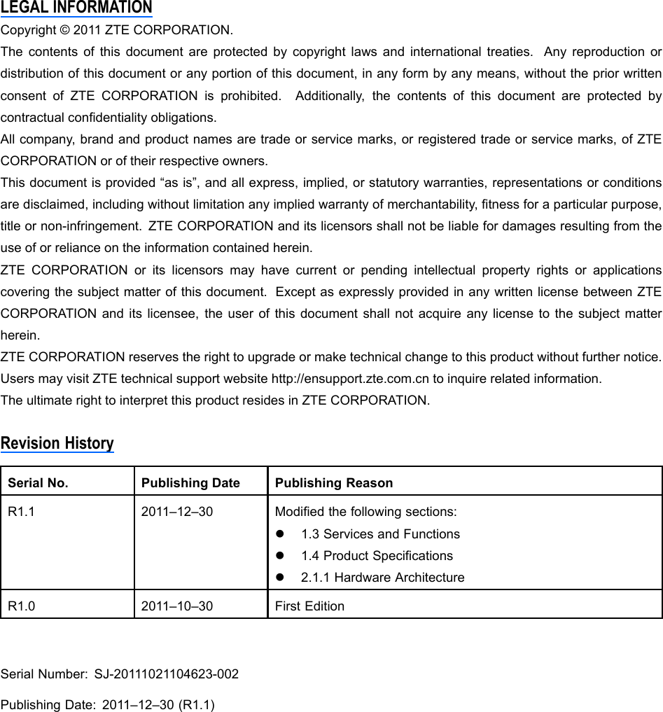 LEGALINFORMATIONCopyright©2011ZTECORPORATION.Thecontentsofthisdocumentareprotectedbycopyrightlawsandinternationaltreaties.Anyreproductionordistributionofthisdocumentoranyportionofthisdocument,inanyformbyanymeans,withoutthepriorwrittenconsentofZTECORPORATIONisprohibited.Additionally,thecontentsofthisdocumentareprotectedbycontractualcondentialityobligations.Allcompany,brandandproductnamesaretradeorservicemarks,orregisteredtradeorservicemarks,ofZTECORPORATIONoroftheirrespectiveowners.Thisdocumentisprovided“asis”,andallexpress,implied,orstatutorywarranties,representationsorconditionsaredisclaimed,includingwithoutlimitationanyimpliedwarrantyofmerchantability,tnessforaparticularpurpose,titleornon-infringement.ZTECORPORATIONanditslicensorsshallnotbeliablefordamagesresultingfromtheuseoforrelianceontheinformationcontainedherein.ZTECORPORATIONoritslicensorsmayhavecurrentorpendingintellectualpropertyrightsorapplicationscoveringthesubjectmatterofthisdocument.ExceptasexpresslyprovidedinanywrittenlicensebetweenZTECORPORATIONanditslicensee,theuserofthisdocumentshallnotacquireanylicensetothesubjectmatterherein.ZTECORPORATIONreservestherighttoupgradeormaketechnicalchangetothisproductwithoutfurthernotice.UsersmayvisitZTEtechnicalsupportwebsitehttp://ensupport.zte.com.cntoinquirerelatedinformation.TheultimaterighttointerpretthisproductresidesinZTECORPORATION.RevisionHistorySerialNo.PublishingDatePublishingReasonR1.12011–12–30Modiedthefollowingsections:l1.3ServicesandFunctionsl1.4ProductSpecicationsl2.1.1HardwareArchitectureR1.02011–10–30FirstEditionSerialNumber:SJ-20111021104623-002PublishingDate:2011–12–30(R1.1)