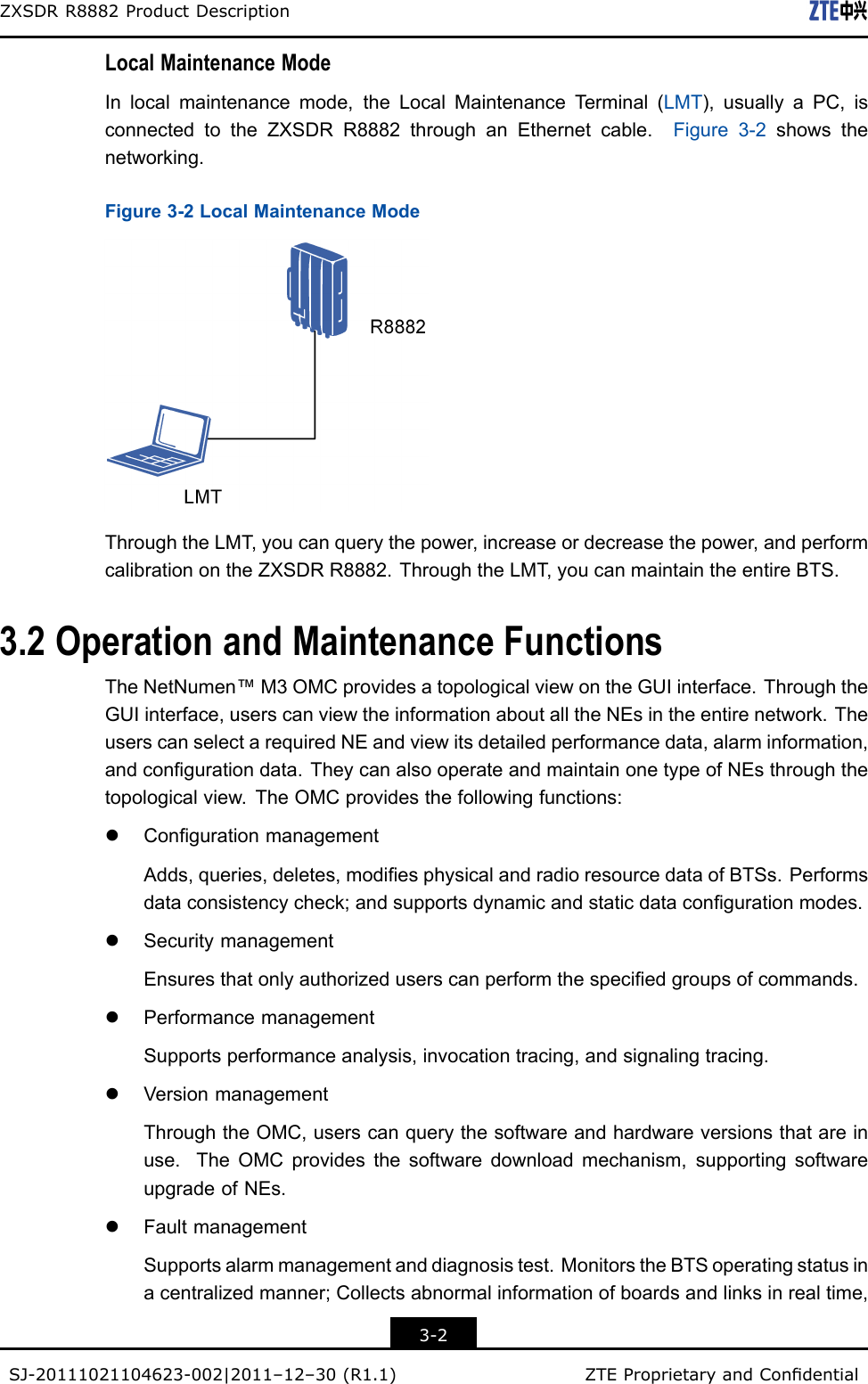 ZXSDRR8882ProductDescriptionLocalMaintenanceModeInlocalmaintenancemode,theLocalMaintenanceT erminal(LMT),usuallyaPC,isconnectedtotheZXSDRR8882throughanEthernetcable.Figure3-2showsthenetworking.Figure3-2LocalMaintenanceModeThroughtheLMT,youcanquerythepower,increaseordecreasethepower,andperformcalibrationontheZXSDRR8882.ThroughtheLMT,youcanmaintaintheentireBTS.3.2OperationandMaintenanceFunctionsTheNetNumen™M3OMCprovidesatopologicalviewontheGUIinterface.ThroughtheGUIinterface,userscanviewtheinformationaboutalltheNEsintheentirenetwork.TheuserscanselectarequiredNEandviewitsdetailedperformancedata,alarminformation,andcongurationdata.TheycanalsooperateandmaintainonetypeofNEsthroughthetopologicalview.TheOMCprovidesthefollowingfunctions:lCongurationmanagementAdds,queries,deletes,modiesphysicalandradioresourcedataofBTSs.Performsdataconsistencycheck;andsupportsdynamicandstaticdatacongurationmodes.lSecuritymanagementEnsuresthatonlyauthorizeduserscanperformthespeciedgroupsofcommands.lPerformancemanagementSupportsperformanceanalysis,invocationtracing,andsignalingtracing.lVersionmanagementThroughtheOMC,userscanquerythesoftwareandhardwareversionsthatareinuse.TheOMCprovidesthesoftwaredownloadmechanism,supportingsoftwareupgradeofNEs.lFaultmanagementSupportsalarmmanagementanddiagnosistest.MonitorstheBTSoperatingstatusinacentralizedmanner;Collectsabnormalinformationofboardsandlinksinrealtime,3-2SJ-20111021104623-002|2011–12–30(R1.1)ZTEProprietaryandCondential