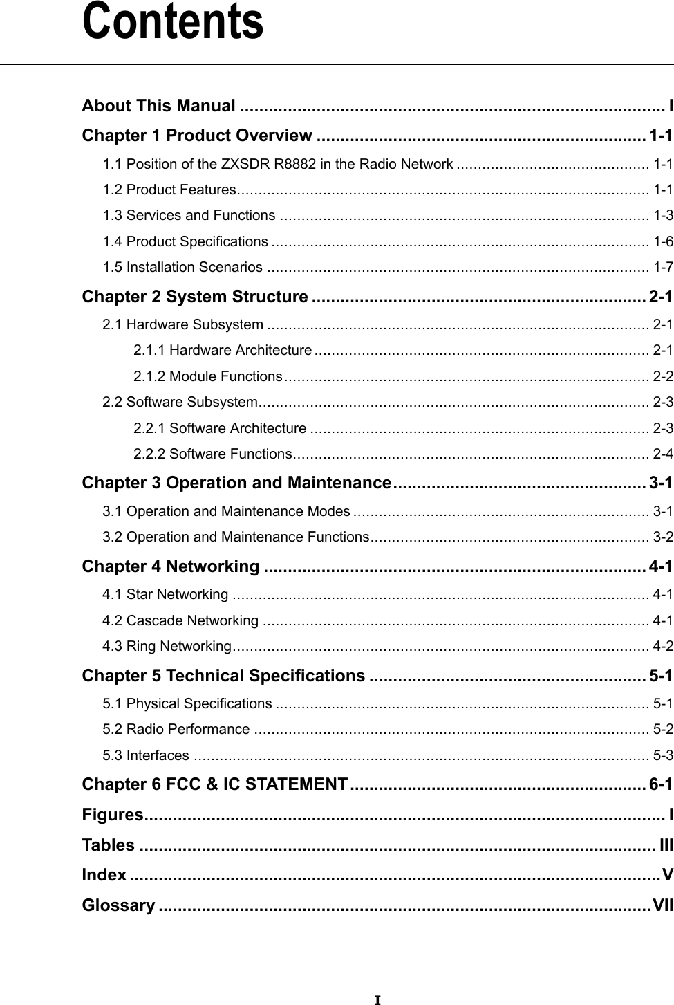 ContentsAboutThisManual.........................................................................................IChapter1ProductOverview.....................................................................1-11.1PositionoftheZXSDRR8882intheRadioNetwork.............................................1-11.2ProductFeatures................................................................................................1-11.3ServicesandFunctions......................................................................................1-31.4ProductSpecications........................................................................................1-61.5InstallationScenarios.........................................................................................1-7Chapter2SystemStructure......................................................................2-12.1HardwareSubsystem.........................................................................................2-12.1.1HardwareArchitecture..............................................................................2-12.1.2ModuleFunctions.....................................................................................2-22.2SoftwareSubsystem...........................................................................................2-32.2.1SoftwareArchitecture...............................................................................2-32.2.2SoftwareFunctions...................................................................................2-4Chapter3OperationandMaintenance.....................................................3-13.1OperationandMaintenanceModes.....................................................................3-13.2OperationandMaintenanceFunctions.................................................................3-2Chapter4Networking................................................................................4-14.1StarNetworking.................................................................................................4-14.2CascadeNetworking..........................................................................................4-14.3RingNetworking.................................................................................................4-2Chapter5TechnicalSpecications..........................................................5-15.1PhysicalSpecications.......................................................................................5-15.2RadioPerformance............................................................................................5-25.3Interfaces..........................................................................................................5-3Chapter6FCC&amp;ICSTATEMENT..............................................................6-1Figures.............................................................................................................ITables............................................................................................................IIIIndex...............................................................................................................VGlossary.......................................................................................................VIII