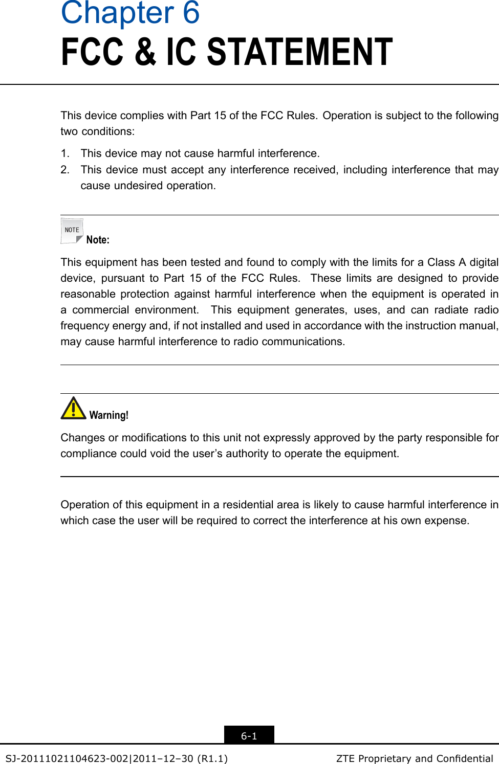 Chapter6FCC&amp;ICSTATEMENTThisdevicecomplieswithPart15oftheFCCRules.Operationissubjecttothefollowingtwoconditions:1.Thisdevicemaynotcauseharmfulinterference.2.Thisdevicemustacceptanyinterferencereceived,includinginterferencethatmaycauseundesiredoperation.Note:ThisequipmenthasbeentestedandfoundtocomplywiththelimitsforaClassAdigitaldevice,pursuanttoPart15oftheFCCRules.Theselimitsaredesignedtoprovidereasonableprotectionagainstharmfulinterferencewhentheequipmentisoperatedinacommercialenvironment.Thisequipmentgenerates,uses,andcanradiateradiofrequencyenergyand,ifnotinstalledandusedinaccordancewiththeinstructionmanual,maycauseharmfulinterferencetoradiocommunications.Warning!Changesormodicationstothisunitnotexpresslyapprovedbythepartyresponsibleforcompliancecouldvoidtheuser’sauthoritytooperatetheequipment.Operationofthisequipmentinaresidentialareaislikelytocauseharmfulinterferenceinwhichcasetheuserwillberequiredtocorrecttheinterferenceathisownexpense.6-1SJ-20111021104623-002|2011–12–30(R1.1)ZTEProprietaryandCondential