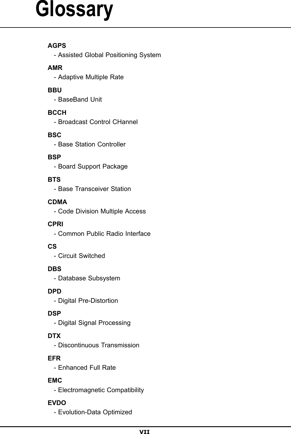 GlossaryAGPS-AssistedGlobalPositioningSystemAMR-AdaptiveMultipleRateBBU-BaseBandUnitBCCH-BroadcastControlCHannelBSC-BaseStationControllerBSP-BoardSupportPackageBTS-BaseTransceiverStationCDMA-CodeDivisionMultipleAccessCPRI-CommonPublicRadioInterfaceCS-CircuitSwitchedDBS-DatabaseSubsystemDPD-DigitalPre-DistortionDSP-DigitalSignalProcessingDTX-DiscontinuousTransmissionEFR-EnhancedFullRateEMC-ElectromagneticCompatibilityEVDO-Evolution-DataOptimizedVII