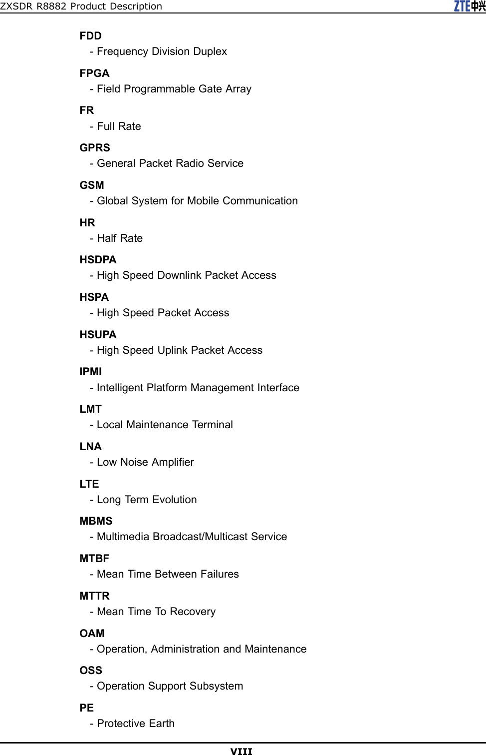 ZXSDRR8882ProductDescriptionFDD-FrequencyDivisionDuplexFPGA-FieldProgrammableGateArrayFR-FullRateGPRS-GeneralPacketRadioServiceGSM-GlobalSystemforMobileCommunicationHR-HalfRateHSDPA-HighSpeedDownlinkPacketAccessHSPA-HighSpeedPacketAccessHSUPA-HighSpeedUplinkPacketAccessIPMI-IntelligentPlatformManagementInterfaceLMT-LocalMaintenanceTerminalLNA-LowNoiseAmplierLTE-LongTermEvolutionMBMS-MultimediaBroadcast/MulticastServiceMTBF-MeanTimeBetweenFailuresMTTR-MeanTimeT oRecoveryOAM-Operation,AdministrationandMaintenanceOSS-OperationSupportSubsystemPE-ProtectiveEarthVIII