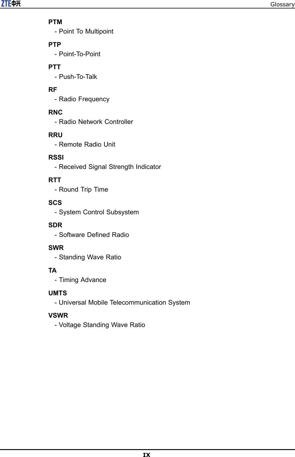 GlossaryPTM-PointToMultipointPTP-Point-T o-PointPTT-Push-T o-T alkRF-RadioFrequencyRNC-RadioNetworkControllerRRU-RemoteRadioUnitRSSI-ReceivedSignalStrengthIndicatorRTT-RoundTripTimeSCS-SystemControlSubsystemSDR-SoftwareDenedRadioSWR-StandingWaveRatioTA-TimingAdvanceUMTS-UniversalMobileTelecommunicationSystemVSWR-VoltageStandingWaveRatioIX