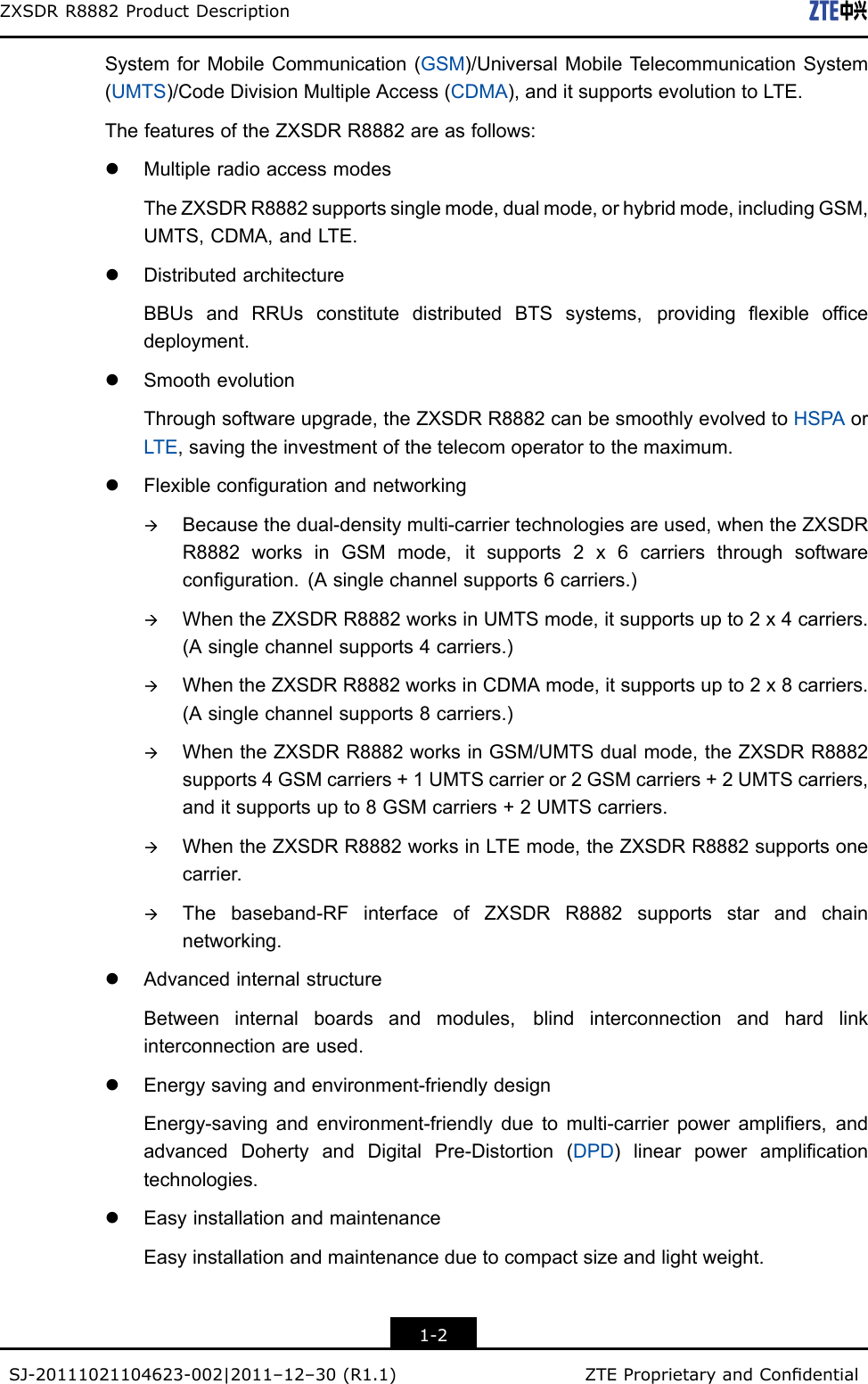 ZXSDRR8882ProductDescriptionSystemforMobileCommunication(GSM)/UniversalMobileTelecommunicationSystem(UMTS)/CodeDivisionMultipleAccess(CDMA),anditsupportsevolutiontoLTE.ThefeaturesoftheZXSDRR8882areasfollows:lMultipleradioaccessmodesTheZXSDRR8882supportssinglemode,dualmode,orhybridmode,includingGSM,UMTS,CDMA,andLTE.lDistributedarchitectureBBUsandRRUsconstitutedistributedBTSsystems,providingexibleofcedeployment.lSmoothevolutionThroughsoftwareupgrade,theZXSDRR8882canbesmoothlyevolvedtoHSPAorLTE,savingtheinvestmentofthetelecomoperatortothemaximum.lFlexiblecongurationandnetworkingàBecausethedual-densitymulti-carriertechnologiesareused,whentheZXSDRR8882worksinGSMmode,itsupports2x6carriersthroughsoftwareconguration.(Asinglechannelsupports6carriers.)àWhentheZXSDRR8882worksinUMTSmode,itsupportsupto2x4carriers.(Asinglechannelsupports4carriers.)àWhentheZXSDRR8882worksinCDMAmode,itsupportsupto2x8carriers.(Asinglechannelsupports8carriers.)àWhentheZXSDRR8882worksinGSM/UMTSdualmode,theZXSDRR8882supports4GSMcarriers+1UMTScarrieror2GSMcarriers+2UMTScarriers,anditsupportsupto8GSMcarriers+2UMTScarriers.àWhentheZXSDRR8882worksinLTEmode,theZXSDRR8882supportsonecarrier.àThebaseband-RFinterfaceofZXSDRR8882supportsstarandchainnetworking.lAdvancedinternalstructureBetweeninternalboardsandmodules,blindinterconnectionandhardlinkinterconnectionareused.lEnergysavingandenvironment-friendlydesignEnergy-savingandenvironment-friendlyduetomulti-carrierpowerampliers,andadvancedDohertyandDigitalPre-Distortion(DPD)linearpoweramplicationtechnologies.lEasyinstallationandmaintenanceEasyinstallationandmaintenanceduetocompactsizeandlightweight.1-2SJ-20111021104623-002|2011–12–30(R1.1)ZTEProprietaryandCondential