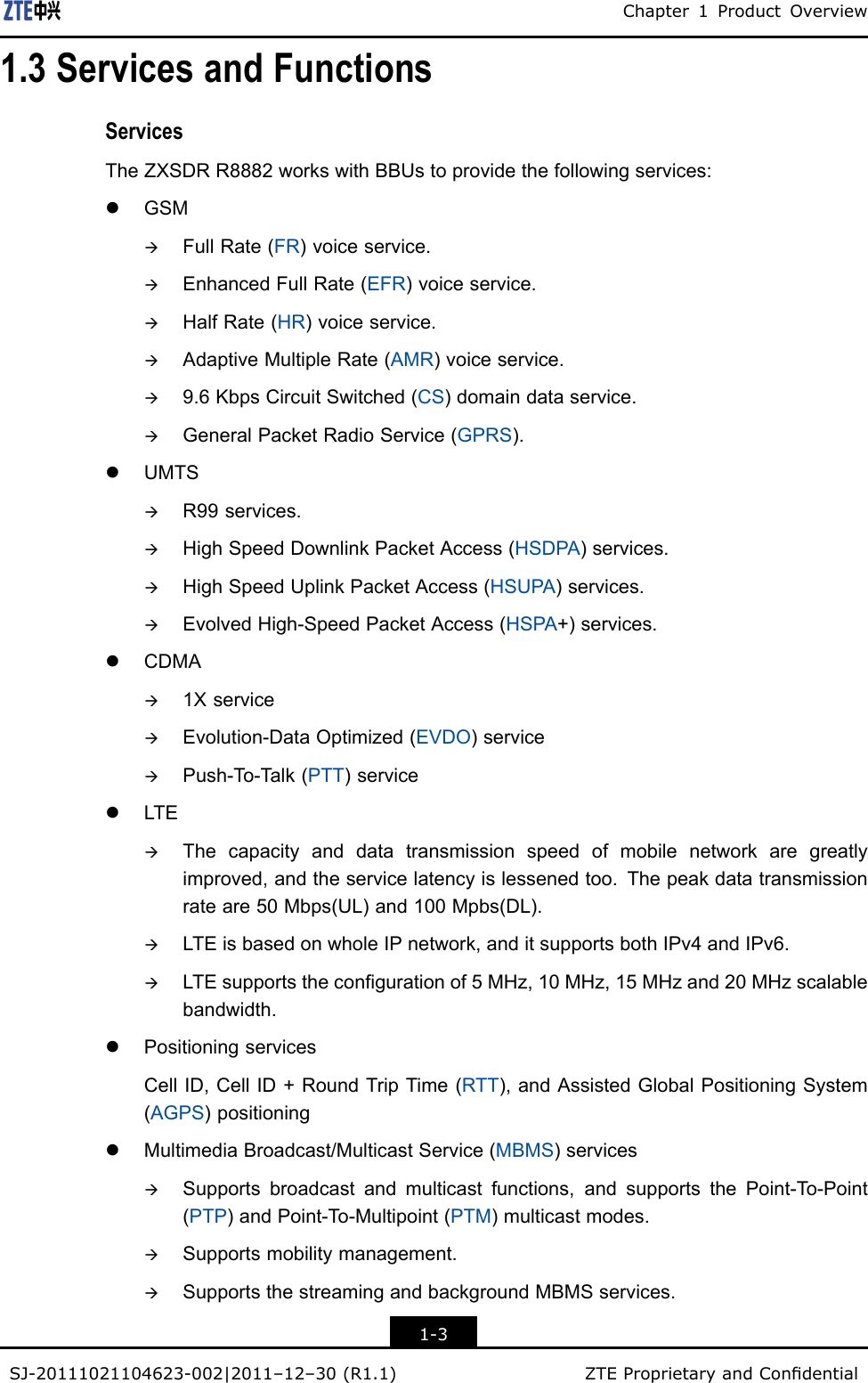 Chapter1ProductOverview1.3ServicesandFunctionsServicesTheZXSDRR8882workswithBBUstoprovidethefollowingservices:lGSMàFullRate(FR)voiceservice.àEnhancedFullRate(EFR)voiceservice.àHalfRate(HR)voiceservice.àAdaptiveMultipleRate(AMR)voiceservice.à9.6KbpsCircuitSwitched(CS)domaindataservice.àGeneralPacketRadioService(GPRS).lUMTSàR99services.àHighSpeedDownlinkPacketAccess(HSDPA)services.àHighSpeedUplinkPacketAccess(HSUPA)services.àEvolvedHigh-SpeedPacketAccess(HSPA+)services.lCDMAà1XserviceàEvolution-DataOptimized(EVDO)serviceàPush-To-T alk(PTT)servicelLTEàThecapacityanddatatransmissionspeedofmobilenetworkaregreatlyimproved,andtheservicelatencyislessenedtoo.Thepeakdatatransmissionrateare50Mbps(UL)and100Mpbs(DL).àLTEisbasedonwholeIPnetwork,anditsupportsbothIPv4andIPv6.àLTEsupportsthecongurationof5MHz,10MHz,15MHzand20MHzscalablebandwidth.lPositioningservicesCellID,CellID+RoundTripTime(RTT),andAssistedGlobalPositioningSystem(AGPS)positioninglMultimediaBroadcast/MulticastService(MBMS)servicesàSupportsbroadcastandmulticastfunctions,andsupportsthePoint-T o-Point(PTP)andPoint-T o-Multipoint(PTM)multicastmodes.àSupportsmobilitymanagement.àSupportsthestreamingandbackgroundMBMSservices.1-3SJ-20111021104623-002|2011–12–30(R1.1)ZTEProprietaryandCondential