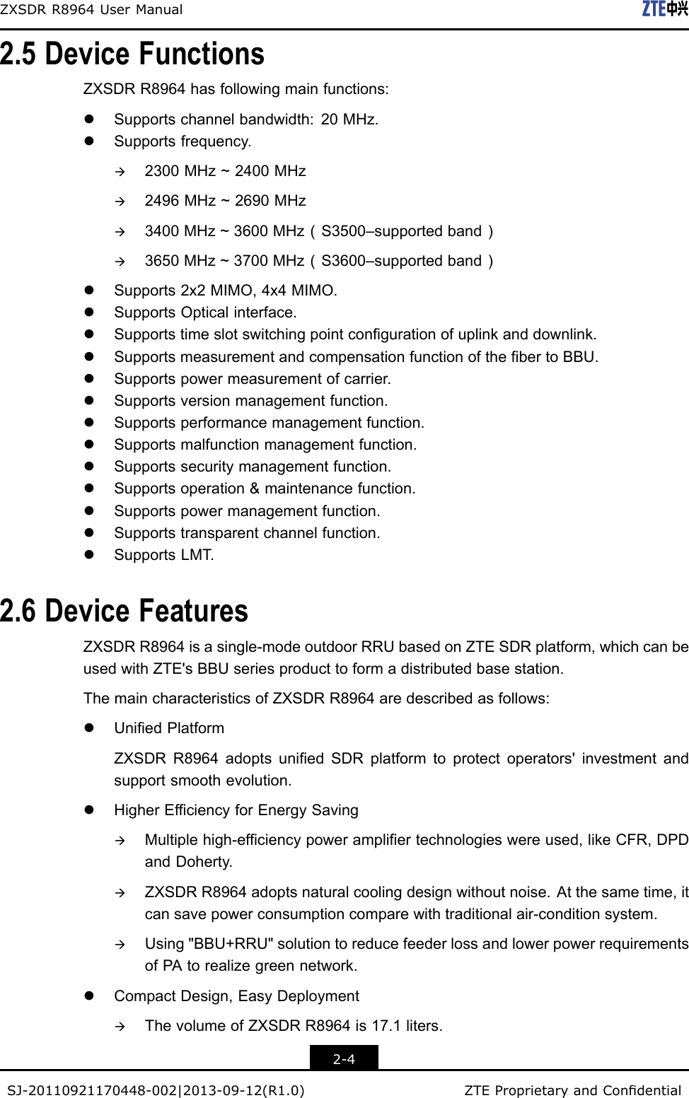 ZXSDRR8964UserManual2.5DeviceFunctionsZXSDRR8964hasfollowingmainfunctions:lSupportschannelbandwidth:20MHz.lSupportsfrequency.à2300MHz~2400MHzà2496MHz~2690MHzà3400MHz~3600MHz（S3500–supportedband）à3650MHz~3700MHz（S3600–supportedband）lSupports2x2MIMO,4x4MIMO.lSupportsOpticalinterface.lSupportstimeslotswitchingpointcongurationofuplinkanddownlink.lSupportsmeasurementandcompensationfunctionofthebertoBBU.lSupportspowermeasurementofcarrier.lSupportsversionmanagementfunction.lSupportsperformancemanagementfunction.lSupportsmalfunctionmanagementfunction.lSupportssecuritymanagementfunction.lSupportsoperation&amp;maintenancefunction.lSupportspowermanagementfunction.lSupportstransparentchannelfunction.lSupportsLMT.2.6DeviceFeaturesZXSDRR8964isasingle-modeoutdoorRRUbasedonZTESDRplatform,whichcanbeusedwithZTE&apos;sBBUseriesproducttoformadistributedbasestation.ThemaincharacteristicsofZXSDRR8964aredescribedasfollows:lUniedPlatformZXSDRR8964adoptsuniedSDRplatformtoprotectoperators&apos;investmentandsupportsmoothevolution.lHigherEfciencyforEnergySavingàMultiplehigh-efciencypowerampliertechnologieswereused,likeCFR,DPDandDoherty.àZXSDRR8964adoptsnaturalcoolingdesignwithoutnoise.Atthesametime,itcansavepowerconsumptioncomparewithtraditionalair-conditionsystem.àUsing&quot;BBU+RRU&quot;solutiontoreducefeederlossandlowerpowerrequirementsofPAtorealizegreennetwork.lCompactDesign,EasyDeploymentàThevolumeofZXSDRR8964is17.1liters.2-4SJ-20110921170448-002|2013-09-12(R1.0)ZTEProprietaryandCondential