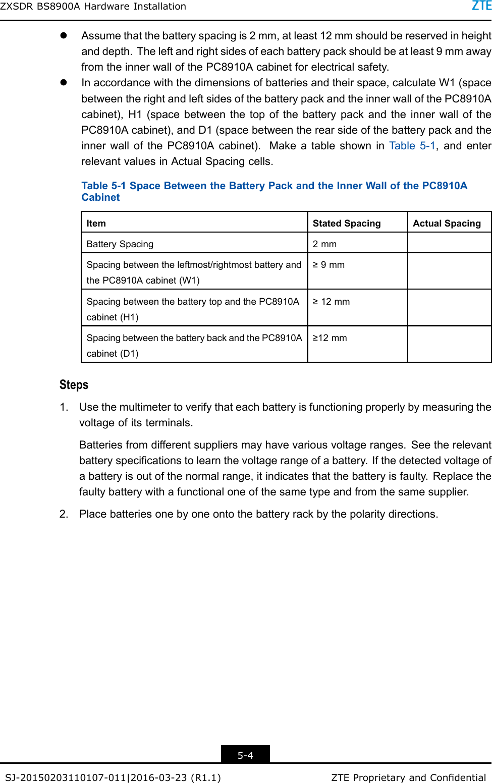 ZXSDRBS8900AHardwareInstallationlAssumethatthebatteryspacingis2mm,atleast12mmshouldbereservedinheightanddepth.Theleftandrightsidesofeachbatterypackshouldbeatleast9mmawayfromtheinnerwallofthePC8910Acabinetforelectricalsafety.lInaccordancewiththedimensionsofbatteriesandtheirspace,calculateW1(spacebetweentherightandleftsidesofthebatterypackandtheinnerwallofthePC8910Acabinet),H1(spacebetweenthetopofthebatterypackandtheinnerwallofthePC8910Acabinet),andD1(spacebetweentherearsideofthebatterypackandtheinnerwallofthePC8910Acabinet).MakeatableshowninT able5-1,andenterrelevantvaluesinActualSpacingcells.Table5-1SpaceBetweentheBatteryPackandtheInnerWallofthePC8910ACabinetItemStatedSpacingActualSpacingBatterySpacing2mmSpacingbetweentheleftmost/rightmostbatteryandthePC8910Acabinet(W1)≥9mmSpacingbetweenthebatterytopandthePC8910Acabinet(H1)≥12mmSpacingbetweenthebatterybackandthePC8910Acabinet(D1)≥12mmSteps1.Usethemultimetertoverifythateachbatteryisfunctioningproperlybymeasuringthevoltageofitsterminals.Batteriesfromdifferentsuppliersmayhavevariousvoltageranges.Seetherelevantbatteryspecicationstolearnthevoltagerangeofabattery.Ifthedetectedvoltageofabatteryisoutofthenormalrange,itindicatesthatthebatteryisfaulty.Replacethefaultybatterywithafunctionaloneofthesametypeandfromthesamesupplier.2.Placebatteriesonebyoneontothebatteryrackbythepolaritydirections.5-4SJ-20150203110107-011|2016-03-23(R1.1)ZTEProprietaryandCondential