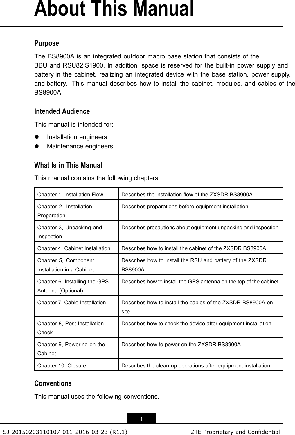 AboutThisManualPurposeTheBS8900AisanintegratedoutdoormacrobasestationthatconsistsoftheBBUandRSU82 S1900.Inaddition,spaceisreservedforthebuilt-inpowersupplyandbattery inthecabinet,realizinganintegrateddevicewiththebasestation,powersupply,and battery.Thismanualdescribeshowtoinstallthecabinet,modules,andcablesoftheBS8900A.IntendedAudienceThismanualisintendedfor:lInstallationengineerslMaintenanceengineersWhatIsinThisManualThismanualcontainsthefollowingchapters.Chapter1,InstallationFlowDescribestheinstallationowoftheZXSDRBS8900A.Chapter2,InstallationPreparationDescribespreparationsbeforeequipmentinstallation.Chapter3,UnpackingandInspectionDescribesprecautionsaboutequipmentunpackingandinspection.Chapter4,CabinetInstallationDescribeshowtoinstallthecabinetoftheZXSDRBS8900A.Chapter5,ComponentInstallationinaCabinetDescribeshowtoinstalltheRSUandbatteryoftheZXSDRBS8900A.Chapter6,InstallingtheGPSAntenna(Optional)DescribeshowtoinstalltheGPSantennaonthetopofthecabinet.Chapter7,CableInstallationDescribeshowtoinstallthecablesoftheZXSDRBS8900Aonsite.Chapter8,Post-InstallationCheckDescribeshowtocheckthedeviceafterequipmentinstallation.Chapter9,PoweringontheCabinetDescribeshowtopowerontheZXSDRBS8900A.Chapter10,ClosureDescribestheclean-upoperationsafterequipmentinstallation.ConventionsThismanualusesthefollowingconventions.ISJ-20150203110107-011|2016-03-23(R1.1)ZTEProprietaryandCondential