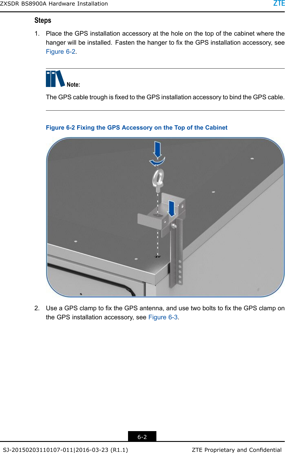 ZXSDRBS8900AHardwareInstallationSteps1.PlacetheGPSinstallationaccessoryattheholeonthetopofthecabinetwherethehangerwillbeinstalled.FastenthehangertoxtheGPSinstallationaccessory,seeFigure6-2.Note:TheGPScabletroughisxedtotheGPSinstallationaccessorytobindtheGPScable.Figure6-2FixingtheGPSAccessoryontheTopoftheCabinet2.UseaGPSclamptoxtheGPSantenna,andusetwoboltstoxtheGPSclampontheGPSinstallationaccessory,seeFigure6-3.6-2SJ-20150203110107-011|2016-03-23(R1.1)ZTEProprietaryandCondential