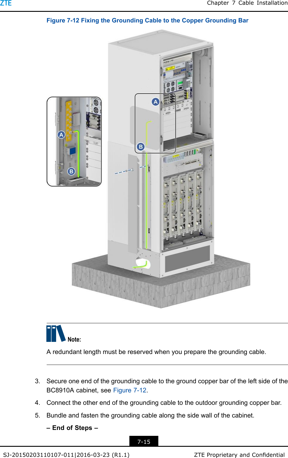 Chapter7CableInstallationFigure7-12FixingtheGroundingCabletotheCopperGroundingBarNote:Aredundantlengthmustbereservedwhenyoupreparethegroundingcable.3.SecureoneendofthegroundingcabletothegroundcopperbaroftheleftsideoftheBC8910Acabinet,seeFigure7-12.4.Connecttheotherendofthegroundingcabletotheoutdoorgroundingcopperbar.5.Bundleandfastenthegroundingcablealongthesidewallofthecabinet.–EndofSteps–7-15SJ-20150203110107-011|2016-03-23(R1.1)ZTEProprietaryandCondential