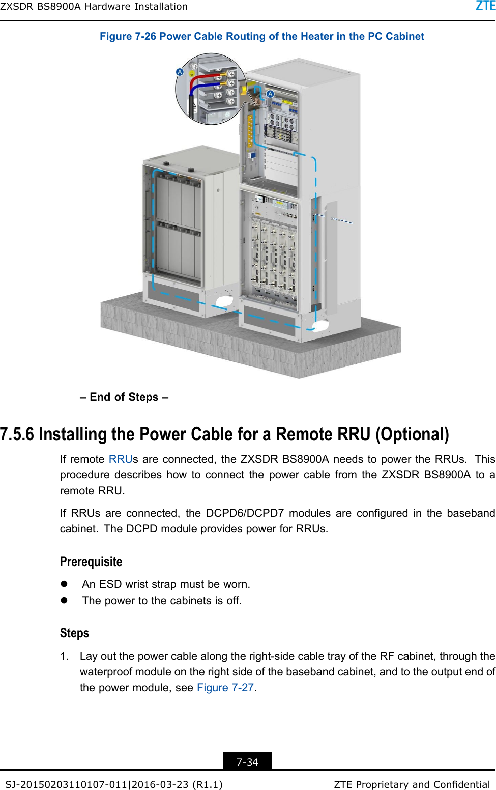 ZXSDRBS8900AHardwareInstallationFigure7-26PowerCableRoutingoftheHeaterinthePCCabinet–EndofSteps–7.5.6InstallingthePowerCableforaRemoteRRU(Optional)IfremoteRRUsareconnected,theZXSDRBS8900AneedstopowertheRRUs.ThisproceduredescribeshowtoconnectthepowercablefromtheZXSDRBS8900AtoaremoteRRU.IfRRUsareconnected,theDCPD6/DCPD7modulesareconguredinthebasebandcabinet.TheDCPDmoduleprovidespowerforRRUs.PrerequisitelAnESDwriststrapmustbeworn.lThepowertothecabinetsisoff.Steps1.Layoutthepowercablealongtheright-sidecabletrayoftheRFcabinet,throughthewaterproofmoduleontherightsideofthebasebandcabinet,andtotheoutputendofthepowermodule,seeFigure7-27.7-34SJ-20150203110107-011|2016-03-23(R1.1)ZTEProprietaryandCondential