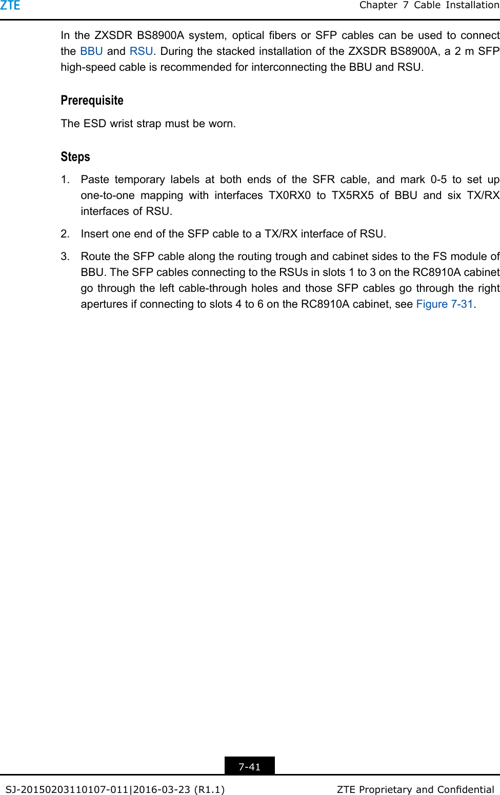 Chapter7CableInstallationIntheZXSDRBS8900Asystem,opticalbersorSFPcablescanbeusedtoconnecttheBBUandRSU.DuringthestackedinstallationoftheZXSDRBS8900A,a2mSFPhigh-speedcableisrecommendedforinterconnectingtheBBUandRSU.PrerequisiteTheESDwriststrapmustbeworn.Steps1.PastetemporarylabelsatbothendsoftheSFRcable,andmark0-5tosetupone-to-onemappingwithinterfacesTX0RX0toTX5RX5ofBBUandsixTX/RXinterfacesofRSU.2.InsertoneendoftheSFPcabletoaTX/RXinterfaceofRSU.3.RoutetheSFPcablealongtheroutingtroughandcabinetsidestotheFSmoduleofBBU.TheSFPcablesconnectingtotheRSUsinslots1to3ontheRC8910Acabinetgothroughtheleftcable-throughholesandthoseSFPcablesgothroughtherightaperturesifconnectingtoslots4to6ontheRC8910Acabinet,seeFigure7-31.7-41SJ-20150203110107-011|2016-03-23(R1.1)ZTEProprietaryandCondential