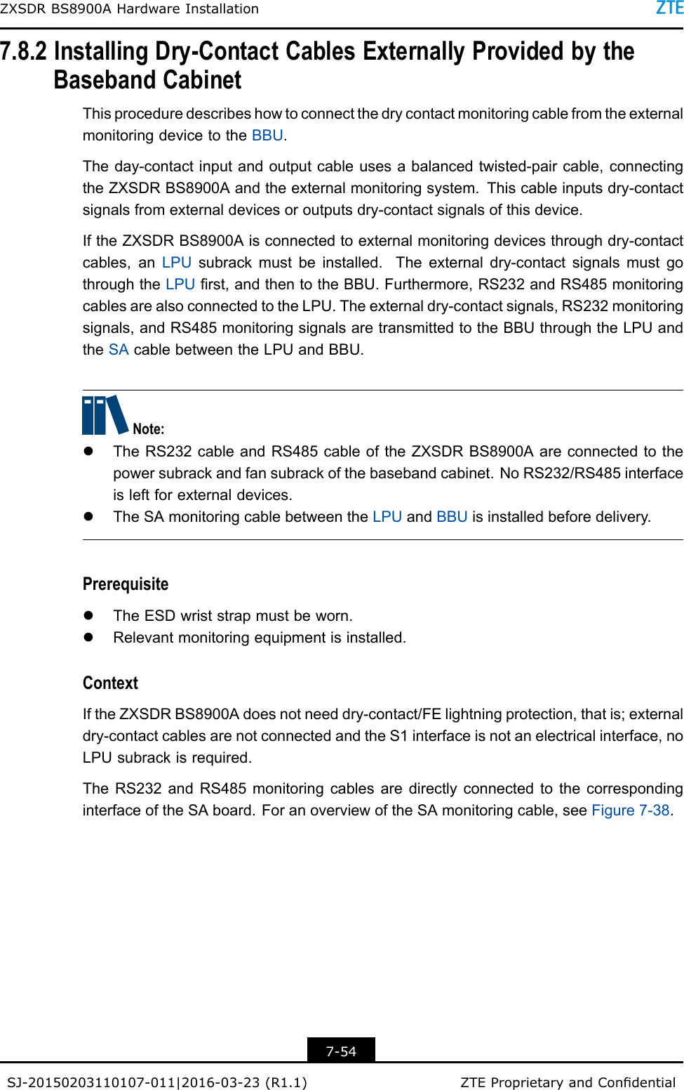 ZXSDRBS8900AHardwareInstallation7.8.2InstallingDry-ContactCablesExternallyProvidedbytheBasebandCabinetThisproceduredescribeshowtoconnectthedrycontactmonitoringcablefromtheexternalmonitoringdevicetotheBBU.Theday-contactinputandoutputcableusesabalancedtwisted-paircable,connectingtheZXSDRBS8900Aandtheexternalmonitoringsystem.Thiscableinputsdry-contactsignalsfromexternaldevicesoroutputsdry-contactsignalsofthisdevice.IftheZXSDRBS8900Aisconnectedtoexternalmonitoringdevicesthroughdry-contactcables,anLPUsubrackmustbeinstalled.Theexternaldry-contactsignalsmustgothroughtheLPUrst,andthentotheBBU.Furthermore,RS232andRS485monitoringcablesarealsoconnectedtotheLPU.Theexternaldry-contactsignals,RS232monitoringsignals,andRS485monitoringsignalsaretransmittedtotheBBUthroughtheLPUandtheSAcablebetweentheLPUandBBU.Note:lTheRS232cableandRS485cableoftheZXSDRBS8900Aareconnectedtothepowersubrackandfansubrackofthebasebandcabinet.NoRS232/RS485interfaceisleftforexternaldevices.lTheSAmonitoringcablebetweentheLPUandBBUisinstalledbeforedelivery.PrerequisitelTheESDwriststrapmustbeworn.lRelevantmonitoringequipmentisinstalled.ContextIftheZXSDRBS8900Adoesnotneeddry-contact/FElightningprotection,thatis;externaldry-contactcablesarenotconnectedandtheS1interfaceisnotanelectricalinterface,noLPUsubrackisrequired.TheRS232andRS485monitoringcablesaredirectlyconnectedtothecorrespondinginterfaceoftheSAboard.ForanoverviewoftheSAmonitoringcable,seeFigure7-38.7-54SJ-20150203110107-011|2016-03-23(R1.1)ZTEProprietaryandCondential