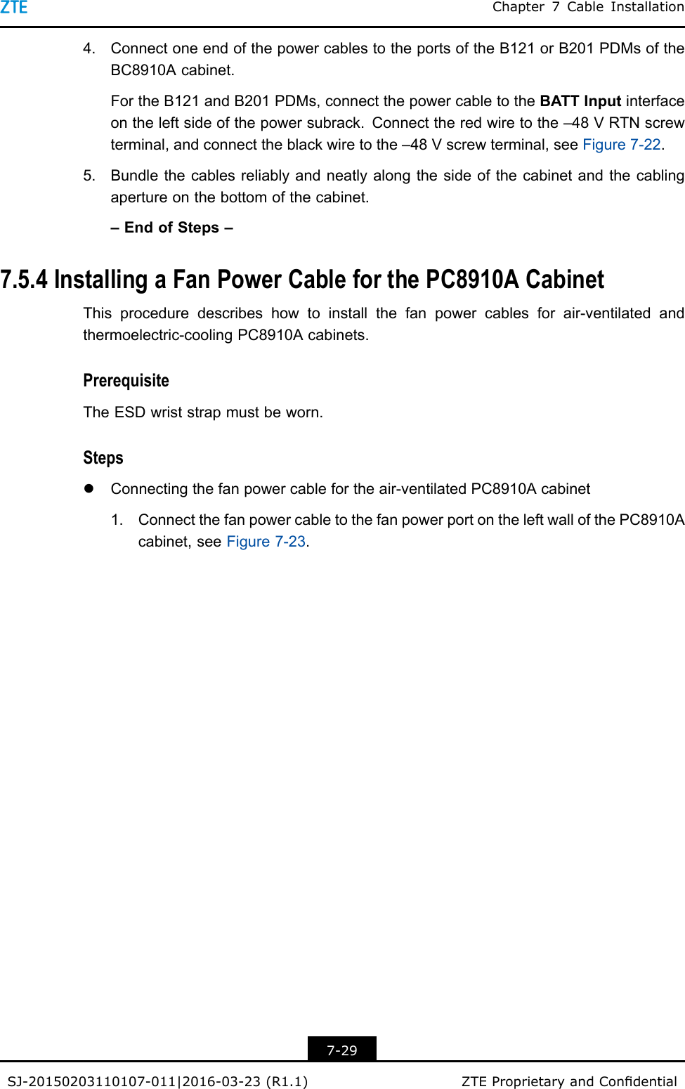 Chapter7CableInstallation4.ConnectoneendofthepowercablestotheportsoftheB121orB201PDMsoftheBC8910Acabinet.FortheB121andB201PDMs,connectthepowercabletotheBATTInputinterfaceontheleftsideofthepowersubrack.Connecttheredwiretothe–48VRTNscrewterminal,andconnecttheblackwiretothe–48Vscrewterminal,seeFigure7-22.5.Bundlethecablesreliablyandneatlyalongthesideofthecabinetandthecablingapertureonthebottomofthecabinet.–EndofSteps–7.5.4InstallingaFanPowerCableforthePC8910ACabinetThisproceduredescribeshowtoinstallthefanpowercablesforair-ventilatedandthermoelectric-coolingPC8910Acabinets.PrerequisiteTheESDwriststrapmustbeworn.StepslConnectingthefanpowercablefortheair-ventilatedPC8910Acabinet1.ConnectthefanpowercabletothefanpowerportontheleftwallofthePC8910Acabinet,seeFigure7-23.7-29SJ-20150203110107-011|2016-03-23(R1.1)ZTEProprietaryandCondential