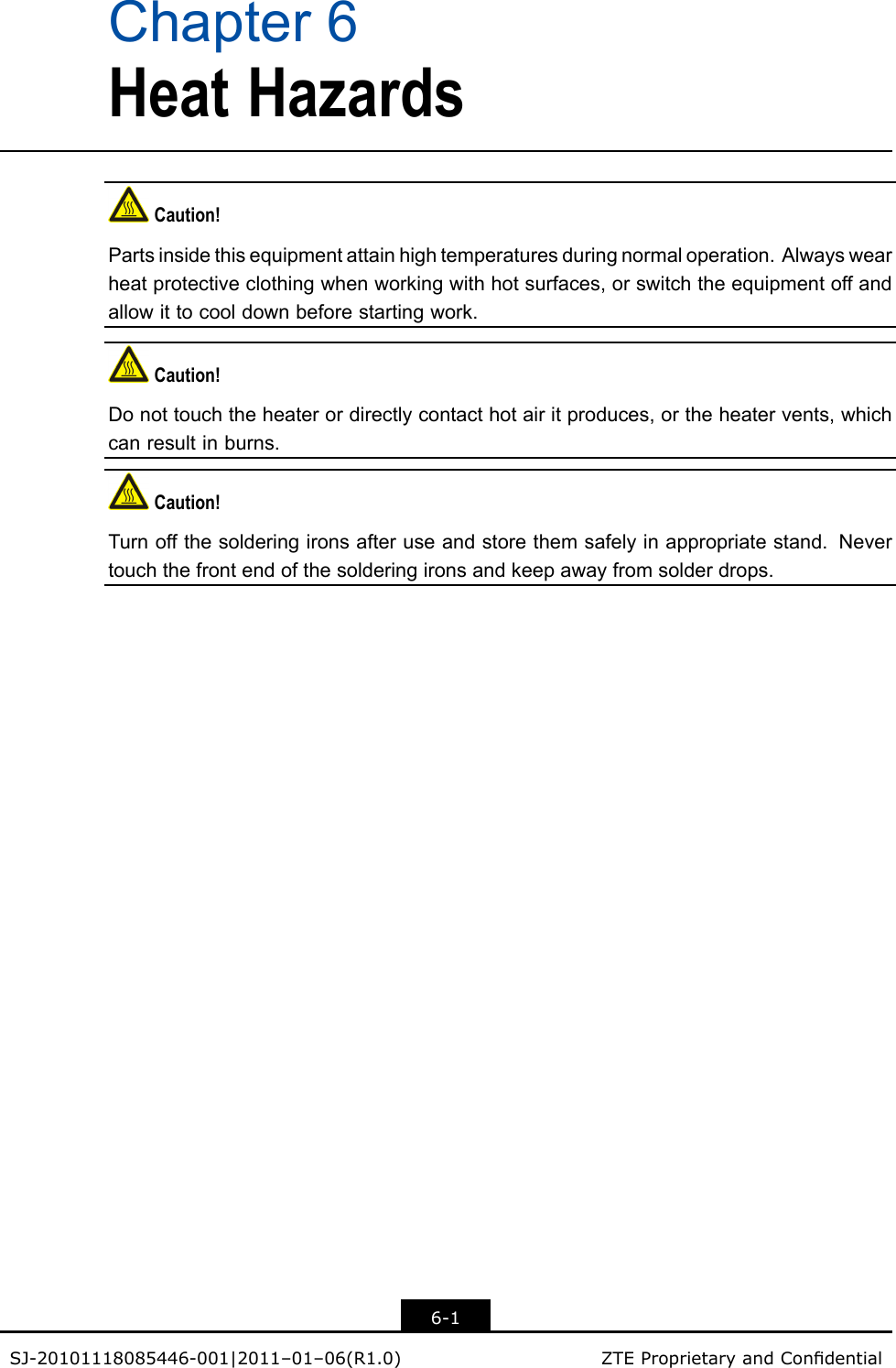 Chapter6HeatHazardsCaution!Partsinsidethisequipmentattainhightemperaturesduringnormaloperation.Alwayswearheatprotectiveclothingwhenworkingwithhotsurfaces,orswitchtheequipmentoffandallowittocooldownbeforestartingwork.Caution!Donottouchtheheaterordirectlycontacthotairitproduces,ortheheatervents,whichcanresultinburns.Caution!Turnoffthesolderingironsafteruseandstorethemsafelyinappropriatestand.Nevertouchthefrontendofthesolderingironsandkeepawayfromsolderdrops.6-1SJ-20101118085446-001|2011–01–06(R1.0)ZTEProprietaryandCondential