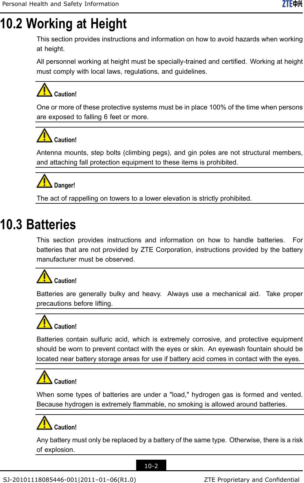 PersonalHealthandSafetyInformation10.2WorkingatHeightThissectionprovidesinstructionsandinformationonhowtoavoidhazardswhenworkingatheight.Allpersonnelworkingatheightmustbespecially-trainedandcertied.Workingatheightmustcomplywithlocallaws,regulations,andguidelines.Caution!Oneormoreoftheseprotectivesystemsmustbeinplace100%ofthetimewhenpersonsareexposedtofalling6feetormore.Caution!Antennamounts,stepbolts(climbingpegs),andginpolesarenotstructuralmembers,andattachingfallprotectionequipmenttotheseitemsisprohibited.Danger!Theactofrappellingontowerstoalowerelevationisstrictlyprohibited.10.3BatteriesThissectionprovidesinstructionsandinformationonhowtohandlebatteries.ForbatteriesthatarenotprovidedbyZTECorporation,instructionsprovidedbythebatterymanufacturermustbeobserved.Caution!Batteriesaregenerallybulkyandheavy.Alwaysuseamechanicalaid.Takeproperprecautionsbeforelifting.Caution!Batteriescontainsulfuricacid,whichisextremelycorrosive,andprotectiveequipmentshouldbeworntopreventcontactwiththeeyesorskin.Aneyewashfountainshouldbelocatednearbatterystorageareasforuseifbatteryacidcomesincontactwiththeeyes.Caution!Whensometypesofbatteriesareundera&quot;load,&quot;hydrogengasisformedandvented.Becausehydrogenisextremelyammable,nosmokingisallowedaroundbatteries.Caution!Anybatterymustonlybereplacedbyabatteryofthesametype.Otherwise,thereisariskofexplosion.10-2SJ-20101118085446-001|2011–01–06(R1.0)ZTEProprietaryandCondential