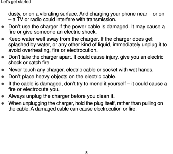 Let’s get started 8 dusty, or on a vibrating surface. And charging your phone near – or on – a TV or radio could interfere with transmission.    Don’t use the charger if the power cable is damaged. It may cause a fire or give someone an electric shock.  Keep water well away from the charger. If the charger does get splashed by water, or any other kind of liquid, immediately unplug it to avoid overheating, fire or electrocution.  Don’t take the charger apart. It could cause injury, give you an electric shock or catch fire.    Never touch any charger, electric cable or socket with wet hands.  Don’t place heavy objects on the electric cable.  If the cable is damaged, don’t try to mend it yourself – it could cause a fire or electrocute you.    Always unplug the charger before you clean it.  When unplugging the charger, hold the plug itself, rather than pulling on the cable. A damaged cable can cause electrocution or fire. 