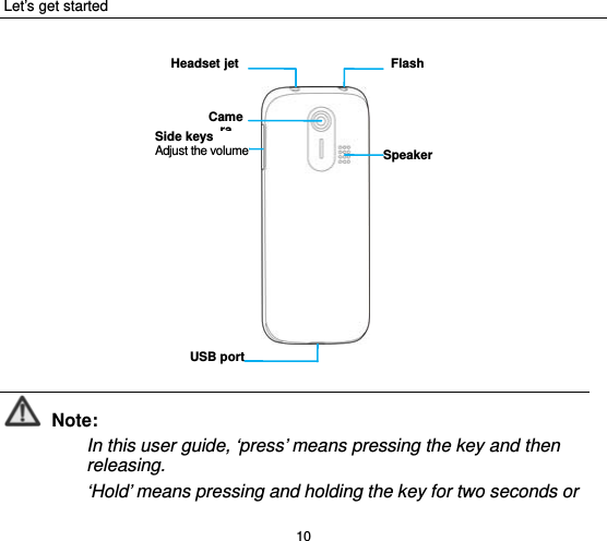Let’s get started 10              Note: In this user guide, ‘press’ means pressing the key and then releasing.  ‘Hold’ means pressing and holding the key for two seconds or CameraSpeakerSide keysAdjust the volumeUSB portFlashHeadsetjet