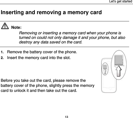 Let’s get started 13 Inserting and removing a memory card  Note: Removing or inserting a memory card when your phone is turned on could not only damage it and your phone, but also destroy any data saved on the card.  1.  Remove the battery cover of the phone.   2.  Insert the memory card into the slot.    Before you take out the card, please remove the battery cover of the phone, slightly press the memory card to unlock it and then take out the card. 