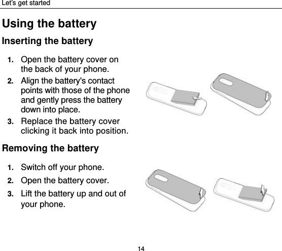 Let’s get started 14 Using the battery Inserting the battery 1.  Open the battery cover on the back of your phone. 2.  Align the battery&apos;s contact points with those of the phone and gently press the battery down into place. 3.  Replace the battery cover clicking it back into position.  Removing the battery 1.  Switch off your phone. 2.  Open the battery cover.   3.  Lift the battery up and out of your phone.    