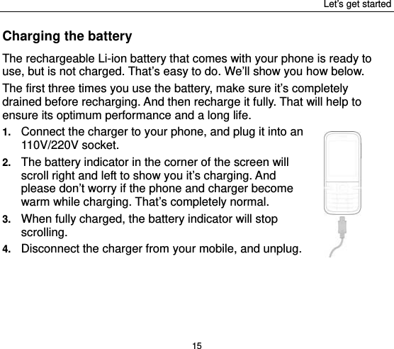 Let’s get started 15 Charging the battery The rechargeable Li-ion battery that comes with your phone is ready to use, but is not charged. That’s easy to do. We’ll show you how below.   The first three times you use the battery, make sure it’s completely drained before recharging. And then recharge it fully. That will help to ensure its optimum performance and a long life.   1.  Connect the charger to your phone, and plug it into an 110V/220V socket.   2.  The battery indicator in the corner of the screen will scroll right and left to show you it’s charging. And please don’t worry if the phone and charger become warm while charging. That’s completely normal. 3.  When fully charged, the battery indicator will stop scrolling.  4.  Disconnect the charger from your mobile, and unplug.   
