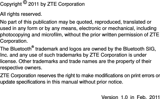   Copyright © 2011 by ZTE Corporation All rights reserved. No part of this publication may be quoted, reproduced, translated or used in any form or by any means, electronic or mechanical, including photocopying and microfilm, without the prior written permission of ZTE Corporation. The Bluetooth® trademark and logos are owned by the Bluetooth SIG, Inc. and any use of such trademarks by ZTE Corporation is under license. Other trademarks and trade names are the property of their respective owners. ZTE Corporation reserves the right to make modifications on print errors or update specifications in this manual without prior notice.  Version 1.0 in Feb. 2011   