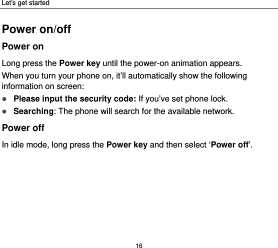 Let’s get started 16 Power on/off Power on Long press the Power key until the power-on animation appears. When you turn your phone on, it’ll automatically show the following information on screen:  Please input the security code: If you’ve set phone lock.  Searching: The phone will search for the available network.   Power off In idle mode, long press the Power key and then select ‘Power off’.   