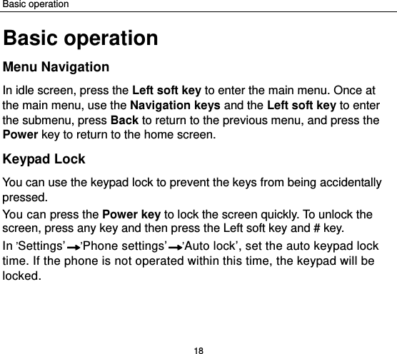 Basic operation 18 Basic operation Menu Navigation In idle screen, press the Left soft key to enter the main menu. Once at the main menu, use the Navigation keys and the Left soft key to enter the submenu, press Back to return to the previous menu, and press the Power key to return to the home screen. Keypad Lock You can use the keypad lock to prevent the keys from being accidentally pressed.  You can press the Power key to lock the screen quickly. To unlock the screen, press any key and then press the Left soft key and # key. In ’Settings’ ’Phone settings’ ’Auto lock’, set the auto keypad lock time. If the phone is not operated within this time, the keypad will be locked.  