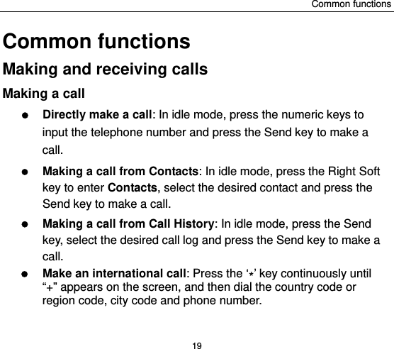 Common functions 19 Common functions Making and receiving calls Making a call  Directly make a call: In idle mode, press the numeric keys to input the telephone number and press the Send key to make a call.   Making a call from Contacts: In idle mode, press the Right Soft key to enter Contacts, select the desired contact and press the Send key to make a call.  Making a call from Call History: In idle mode, press the Send key, select the desired call log and press the Send key to make a call.  Make an international call: Press the ‘*’ key continuously until “+” appears on the screen, and then dial the country code or region code, city code and phone number.   
