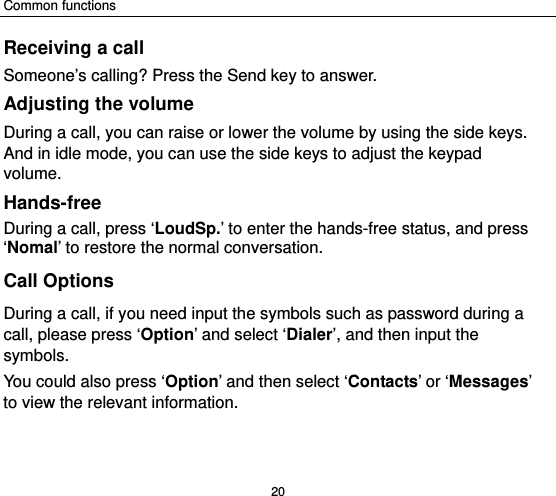 Common functions 20 Receiving a call Someone’s calling? Press the Send key to answer. Adjusting the volume During a call, you can raise or lower the volume by using the side keys. And in idle mode, you can use the side keys to adjust the keypad volume. Hands-free  During a call, press ‘LoudSp.’ to enter the hands-free status, and press ‘Nomal’ to restore the normal conversation. Call Options During a call, if you need input the symbols such as password during a call, please press ‘Option’ and select ‘Dialer’, and then input the symbols. You could also press ‘Option’ and then select ‘Contacts’ or ‘Messages’ to view the relevant information. 