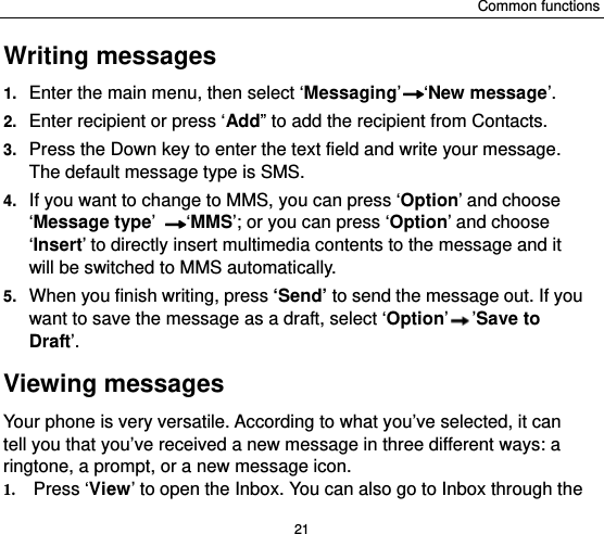 Common functions 21 Writing messages 1.  Enter the main menu, then select ‘Messaging’ ‘New message’. 2.  Enter recipient or press ‘Add” to add the recipient from Contacts. 3.  Press the Down key to enter the text field and write your message. The default message type is SMS. 4.  If you want to change to MMS, you can press ‘Option’ and choose ‘Message type’ ‘MMS’; or you can press ‘Option’ and choose ‘Insert’ to directly insert multimedia contents to the message and it will be switched to MMS automatically.   5.  When you finish writing, press ‘Send’ to send the message out. If you want to save the message as a draft, select ‘Option’’Save to Draft’. Viewing messages Your phone is very versatile. According to what you’ve selected, it can tell you that you’ve received a new message in three different ways: a ringtone, a prompt, or a new message icon. 1. Press ‘View’ to open the Inbox. You can also go to Inbox through the 