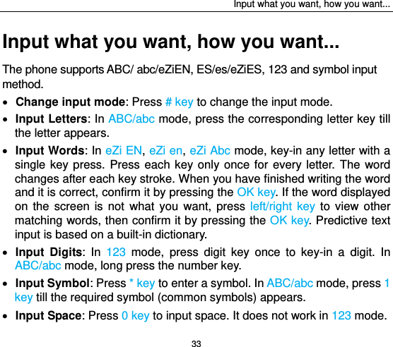 Input what you want, how you want... 33 Input what you want, how you want... The phone supports ABC/ abc/eZiEN, ES/es/eZiES, 123 and symbol input method.  Change input mode: Press # key to change the input mode.  Input Letters: In ABC/abc mode, press the corresponding letter key till the letter appears.  Input Words: In eZi EN, eZi en, eZi Abc mode, key-in any letter with a single key press. Press each key only once for every letter. The word changes after each key stroke. When you have finished writing the word and it is correct, confirm it by pressing the OK key. If the word displayed on the screen is not what you want, press left/right key to view other matching words, then confirm it by pressing the OK key. Predictive text input is based on a built-in dictionary.  Input Digits: In 123 mode, press digit key once to key-in a digit. In ABC/abc mode, long press the number key.  Input Symbol: Press * key to enter a symbol. In ABC/abc mode, press 1 key till the required symbol (common symbols) appears.  Input Space: Press 0 key to input space. It does not work in 123 mode. 