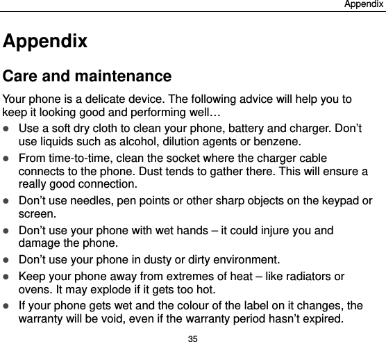 Appendix 35 Appendix Care and maintenance Your phone is a delicate device. The following advice will help you to keep it looking good and performing well…    Use a soft dry cloth to clean your phone, battery and charger. Don’t use liquids such as alcohol, dilution agents or benzene.  From time-to-time, clean the socket where the charger cable connects to the phone. Dust tends to gather there. This will ensure a really good connection.    Don’t use needles, pen points or other sharp objects on the keypad or screen.  Don’t use your phone with wet hands – it could injure you and damage the phone.    Don’t use your phone in dusty or dirty environment.  Keep your phone away from extremes of heat – like radiators or ovens. It may explode if it gets too hot.  If your phone gets wet and the colour of the label on it changes, the warranty will be void, even if the warranty period hasn’t expired. 