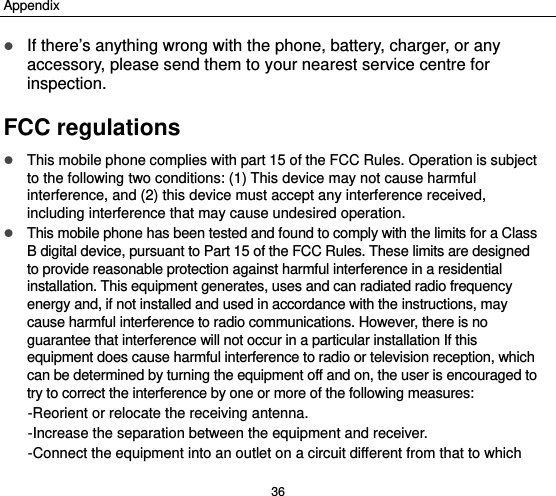 Appendix 36  If there’s anything wrong with the phone, battery, charger, or any accessory, please send them to your nearest service centre for inspection. FCC regulations  This mobile phone complies with part 15 of the FCC Rules. Operation is subject to the following two conditions: (1) This device may not cause harmful interference, and (2) this device must accept any interference received, including interference that may cause undesired operation.  This mobile phone has been tested and found to comply with the limits for a Class B digital device, pursuant to Part 15 of the FCC Rules. These limits are designed to provide reasonable protection against harmful interference in a residential installation. This equipment generates, uses and can radiated radio frequency energy and, if not installed and used in accordance with the instructions, may cause harmful interference to radio communications. However, there is no guarantee that interference will not occur in a particular installation If this equipment does cause harmful interference to radio or television reception, which can be determined by turning the equipment off and on, the user is encouraged to try to correct the interference by one or more of the following measures: -Reorient or relocate the receiving antenna. -Increase the separation between the equipment and receiver. -Connect the equipment into an outlet on a circuit different from that to which 