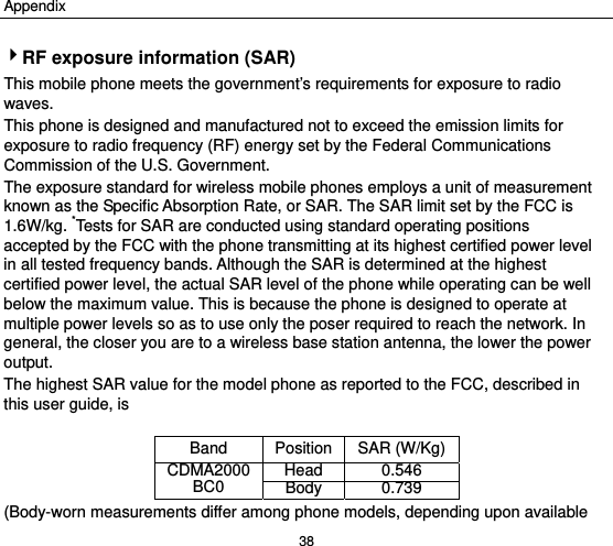 Appendix 38 4RF exposure information (SAR) This mobile phone meets the government’s requirements for exposure to radio waves. This phone is designed and manufactured not to exceed the emission limits for exposure to radio frequency (RF) energy set by the Federal Communications Commission of the U.S. Government.     The exposure standard for wireless mobile phones employs a unit of measurement known as the Specific Absorption Rate, or SAR. The SAR limit set by the FCC is 1.6W/kg. *Tests for SAR are conducted using standard operating positions accepted by the FCC with the phone transmitting at its highest certified power level in all tested frequency bands. Although the SAR is determined at the highest certified power level, the actual SAR level of the phone while operating can be well below the maximum value. This is because the phone is designed to operate at multiple power levels so as to use only the poser required to reach the network. In general, the closer you are to a wireless base station antenna, the lower the power output. The highest SAR value for the model phone as reported to the FCC, described in this user guide, is    Band Position SAR (W/Kg)CDMA2000 BC0  Head 0.546Body 0.739(Body-worn measurements differ among phone models, depending upon available 
