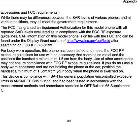 Appendix 39 accessories and FCC requirements.) While there may be differences between the SAR levels of various phones and at various positions, they all meet the government requirement. The FCC has granted an Equipment Authorization for this model phone with all reported SAR levels evaluated as in compliance with the FCC RF exposure guidelines. SAR information on this model phone is on file with the FCC and can be found under the Display Grant section of http://www.fcc.gov/oet/fccid after searching on FCC ID:Q78-S133 For body worn operation, this phone has been tested and meets the FCC RF exposure guidelines for use with an accessory that contains no metal and the positions the handset a minimum of 1.5 cm from the body. Use of other accessories may not ensure compliance with FCC RF exposure guidelines. If you do no t use a body-worn accessory and are not holding the phone at the ear, position the handset a minimum of 1.5cm from your body when the phone is switched on. This device is compliance with SAR for general population /uncontrolled exposure limits in ANSI/IEEE C95.1-1999 and had been tested in accordance with the measurement methods and procedures specified in OET Bulletin 65 Supplement C.  
