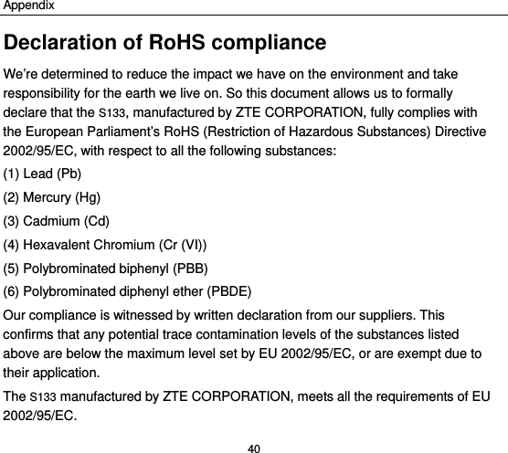 Appendix 40 Declaration of RoHS compliance We’re determined to reduce the impact we have on the environment and take responsibility for the earth we live on. So this document allows us to formally declare that the S133, manufactured by ZTE CORPORATION, fully complies with the European Parliament’s RoHS (Restriction of Hazardous Substances) Directive 2002/95/EC, with respect to all the following substances: (1) Lead (Pb) (2) Mercury (Hg) (3) Cadmium (Cd) (4) Hexavalent Chromium (Cr (VI)) (5) Polybrominated biphenyl (PBB) (6) Polybrominated diphenyl ether (PBDE) Our compliance is witnessed by written declaration from our suppliers. This confirms that any potential trace contamination levels of the substances listed above are below the maximum level set by EU 2002/95/EC, or are exempt due to their application. The S133 manufactured by ZTE CORPORATION, meets all the requirements of EU 2002/95/EC. 