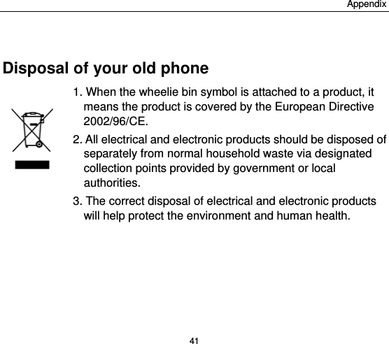 Appendix 41  Disposal of your old phone 1. When the wheelie bin symbol is attached to a product, it means the product is covered by the European Directive 2002/96/CE. 2. All electrical and electronic products should be disposed of separately from normal household waste via designated collection points provided by government or local authorities. 3. The correct disposal of electrical and electronic products will help protect the environment and human health.  