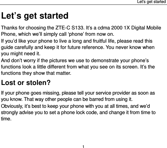 Let’s get started 1 Let’s get started Thanks for choosing the ZTE-C S133. It’s a cdma 2000 1X Digital Mobile Phone, which we’ll simply call ‘phone’ from now on. If you’d like your phone to live a long and fruitful life, please read this guide carefully and keep it for future reference. You never know when you might need it.   And don’t worry if the pictures we use to demonstrate your phone’s functions look a little different from what you see on its screen. It’s the functions they show that matter. Lost or stolen? If your phone goes missing, please tell your service provider as soon as you know. That way other people can be barred from using it.   Obviously, it’s best to keep your phone with you at all times, and we’d strongly advise you to set a phone lock code, and change it from time to time. 