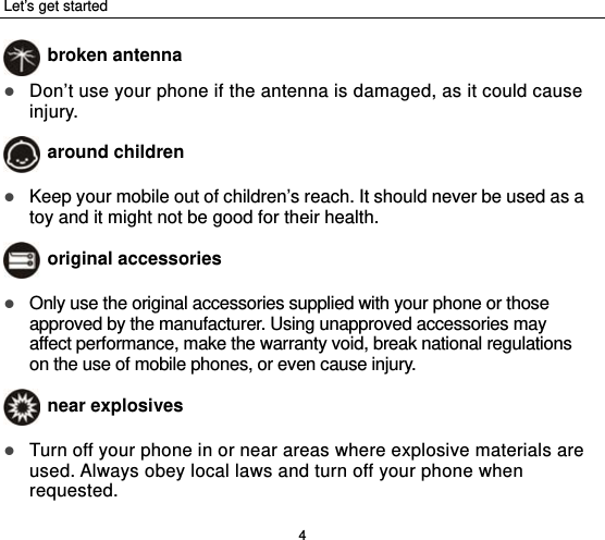 Let’s get started 4  broken antenna  Don’t use your phone if the antenna is damaged, as it could cause injury.   around children  Keep your mobile out of children’s reach. It should never be used as a toy and it might not be good for their health.  original accessories  Only use the original accessories supplied with your phone or those approved by the manufacturer. Using unapproved accessories may affect performance, make the warranty void, break national regulations on the use of mobile phones, or even cause injury.  near explosives    Turn off your phone in or near areas where explosive materials are used. Always obey local laws and turn off your phone when requested. 