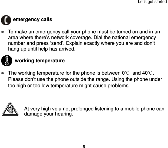 Let’s get started 5  emergency calls  To make an emergency call your phone must be turned on and in an area where there’s network coverage. Dial the national emergency number and press ‘send’. Explain exactly where you are and don’t hang up until help has arrived.  working temperature  The working temperature for the phone is between 0℃ and 40℃. Please don’t use the phone outside the range. Using the phone under too high or too low temperature might cause problems.   At very high volume, prolonged listening to a mobile phone can damage your hearing.   