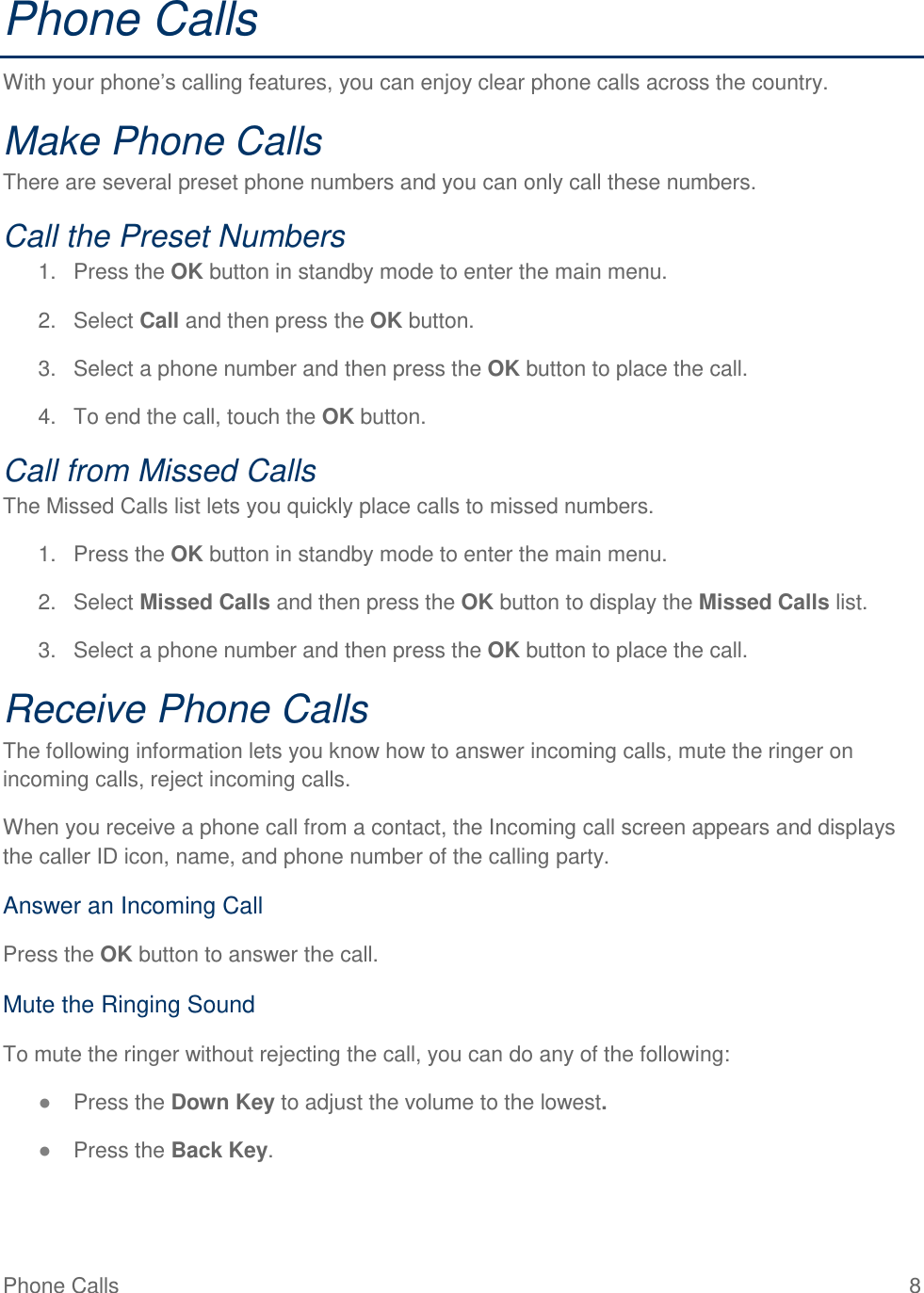 Phone Calls  8 Phone Calls With your phone’s calling features, you can enjoy clear phone calls across the country. Make Phone Calls There are several preset phone numbers and you can only call these numbers. Call the Preset Numbers 1.  Press the OK button in standby mode to enter the main menu. 2.  Select Call and then press the OK button. 3.  Select a phone number and then press the OK button to place the call. 4.  To end the call, touch the OK button. Call from Missed Calls  The Missed Calls list lets you quickly place calls to missed numbers. 1.  Press the OK button in standby mode to enter the main menu. 2.  Select Missed Calls and then press the OK button to display the Missed Calls list. 3.  Select a phone number and then press the OK button to place the call. Receive Phone Calls The following information lets you know how to answer incoming calls, mute the ringer on incoming calls, reject incoming calls. When you receive a phone call from a contact, the Incoming call screen appears and displays the caller ID icon, name, and phone number of the calling party.  Answer an Incoming Call Press the OK button to answer the call. Mute the Ringing Sound To mute the ringer without rejecting the call, you can do any of the following: ● Press the Down Key to adjust the volume to the lowest. ● Press the Back Key. 