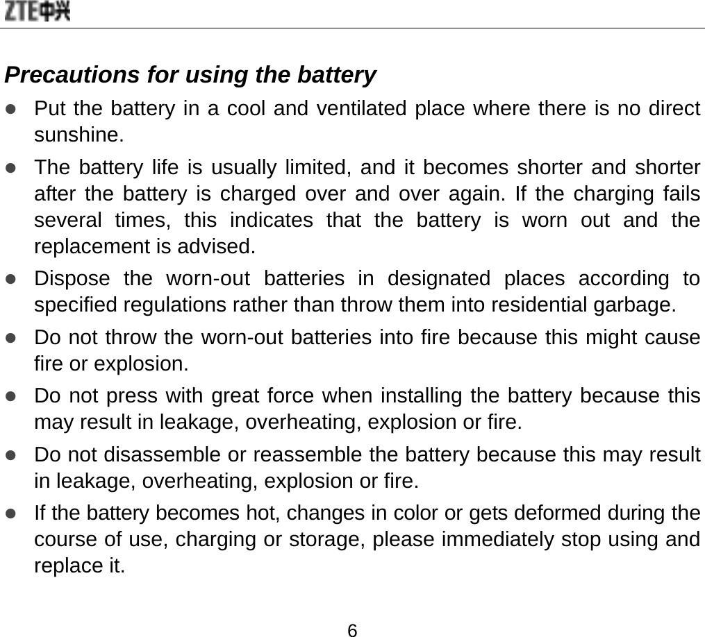  6 Precautions for using the battery z Put the battery in a cool and ventilated place where there is no direct sunshine. z The battery life is usually limited, and it becomes shorter and shorter after the battery is charged over and over again. If the charging fails several times, this indicates that the battery is worn out and the replacement is advised. z Dispose the worn-out batteries in designated places according to specified regulations rather than throw them into residential garbage. z Do not throw the worn-out batteries into fire because this might cause fire or explosion. z Do not press with great force when installing the battery because this may result in leakage, overheating, explosion or fire. z Do not disassemble or reassemble the battery because this may result in leakage, overheating, explosion or fire. z If the battery becomes hot, changes in color or gets deformed during the course of use, charging or storage, please immediately stop using and replace it. 